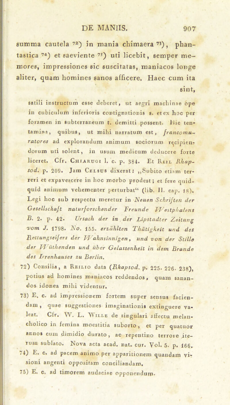 summa cautela 72) in mania chimaera73), phan- tastica 74) et saeviente 75) uti licebit, semper me- mores, impressiones sic suscitatas, maniacos longe ■ r • aliter, quam homines sanos afficere. Haec cum ita « sint, satili instructum esse deberet, ut aegri machinae ope in cubiculum inferioris contignationis s. et ex hoc per foramen in subterraneum t. demitti possent. Hic ten- tamina, quibus, ut milii narratum est, francomu- ratores ad explorandum animum sociorum rqcipien? dorum uti solent, in usum medicum deducere forte liceret. Cfr. Churdgi 1. c. p. 384. Et Reil Rhap- sod. p. 209. Jam Celsus dixerat: ,.Subito etiam ter- reri et expavescere in hoc morbo prodest; et fere quid- quid animum vehementer perturbat11 (lib. II. cap. 18). Legi hoc sub respectu meretur in Neuen Schriften der Gesellschajt nalurforschender Freunde PFestp/ialeriS B. 2. p. 42. Ursach der in der Lipstadter Zeitung 'vom J. 1798. A'o. 155. endlilten Thdtigkeit und des Reuungseijers der FFahniinnigen, und von der Stille der Wulhenden und uber Gelassenheit in dem Brande des Irrenhauses zu Berlin. 72) Consilia, a Reilxo data (Rhapsod. p. 225. 226- 238), potius ad homines maniacos reddendos, quam sanan- dos idonea mihi videntur. 73) E. c. ad impressionem fortem super sensus facien- dam , quae suggestiones imaginationis extinguere va- leat. Cfr. W. L. AVille de singulari allectu melan- cholico in femina moestitia suborto, et per quatuor ar.nos cum dimidio durato , ac repentino terrore Jte- ruin sublato. Nova acta acad. nat. cur. Vol. 5. p. 166. i 4) E. c. ad pacem animo per apparitionem quandam vi- sioni angenti oppositam conciliandam. 75) E, c. ad timorem audaciae opponendum-