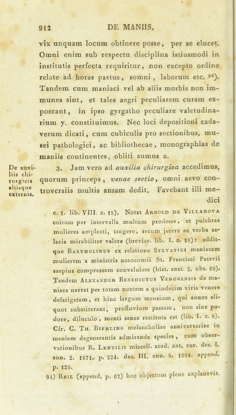 De auxi- liis chi- rurgicis eliisque externis. vix unquam locum obtinere posse, per se elucet. Omni enim sub respectu disciplina istiusmodi in institutis perfecta requiritur, non excepto ordine relate kd horas pastus, somni, laborum etc. s4). Tandem cum maniaci vel ab aliis morbis non im- munes sint, et tales aegri peculiarem curam ex- poscant, in ipso gyrgatho peculiare valetudina- rium y. constituimus. Nec loci depositioni cada- verum dicati, cum cubiculis pro sectionibus, mu- sei pathologici, ac bibliothecae, monographias de maniis continentes, obliti sumus z. 3. Jam vero ad auxilia chirurgica accedimus, quorum princeps, venae sectio, omni aevo con- troversiis multis ansam dedit. Favebant illi me- dici c. 1. lib. VIII. c. 15). Notat Arnold de Vulasova coitum per intervalla inultum prodesse, et pulchras mulieres amplecti, tangere, secum jacere ac verba sa- lacia mirabiliter valere (breviar. lib. I. c. 18): addit- que Bartholinus ex relatione Svlvatici maniacam mulierem a ministris nosocomii St. Francisci Patavii saepius compressam convaluisse (hist. anat. 2. obs. 69). Tandem Alexander Benedictus Veronensis de ma- niaca narrat per totam noctem a quindecim viris venere defatigatam , et hinc largum mensium , qui annos ali- quot substiterant, profluvium passam, non sine pu- dore, diluculo , menti sanae restituta est (lib. I- c. 8). Cfr. C. Th. Bierling melancholiae anniversariae in maniam degenerantis admiranda species , cum obser- vationibus R. Lentilii miscell. acad. nat. cur. dec. I. ann. 2. 1071. p- 224- dec. HI. ann. 8- 1694. append. p. 129. QJ) Reil (append. p. 62) hoc objectum plene explanavit.