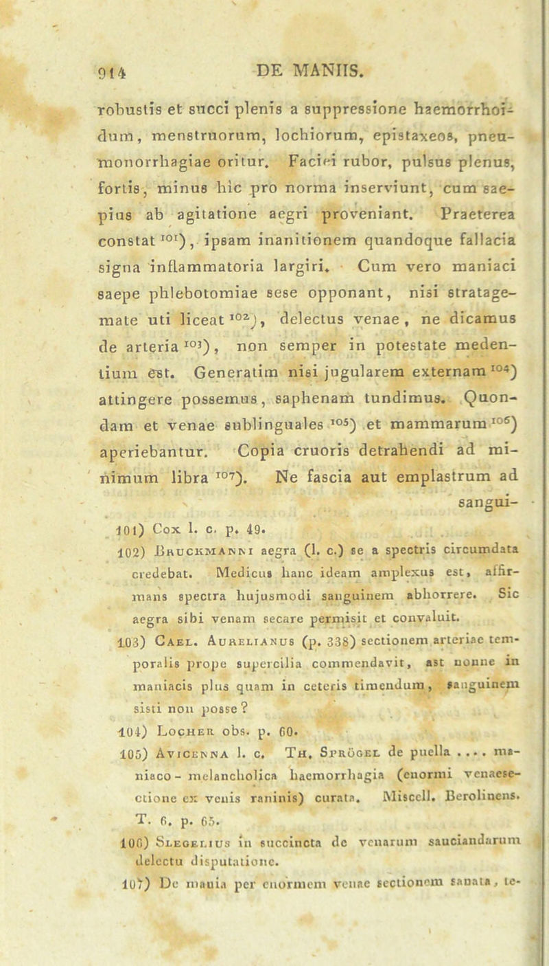 robustis et succi plenis a suppressione haemorrhoi- dum, menstruorum, lochiorum, epistaxeos, pneu- monorrhagiae oritur. Faciei rubor, pulsus plenus, fortis, minus hic pro norma inserviunt, cum sae- pius ab agitatione aegri proveniant. Praeterea constat I0r), ipsam inanitionem quandoque fallacia signa inflammatoria largiri. Cum vero maniaci saepe phlebotomiae sese opponant, nisi stratage- mate uti liceat102), delectus venae, ne dicamus de arteria103), non semper in potestate meden- lium est. Generatim nisi jugularem externam I04) attingere possemus, saphenam tundimus. Quon- dam et venae sublinguales ,os) et mammarum106) aperiebantur. Copia cruoris detrahendi ad mi- nimum libra I07). Ne fascia aut emplastrum ad sangui- 101) Cox 1. c. p. 49. 102) .Bruckmanm aegra (1. c.) se a spectris circumdata credebat. Medicus hanc ideam amplexus est, aifir- mans spectra hujusmodi sanguinem abhorrere. Sic aegra sibi venam secare permisit et convaluit. 103) Cael. Aurelianus (p. 338) sectionem arteriae tem- poralis prope supercilia commendavit, ast nonne in maniacis plus quam in ceteris timendum, sanguinem sisti non posse ? 104) Locher obs. p. (10. 105) Avicenna 1. c. Th, Svrogel de puella ma- niaco - melancholica haemorrhagia (enormi venaese- ctione ex venis raninis) curata. Misccll. Berolinens. T. 6. p. 05. 100) Slegelius in succincta dc venarum sauciandarum delectu disputatione. 10^) De niauia per enormem venae sectionem sanata, te-