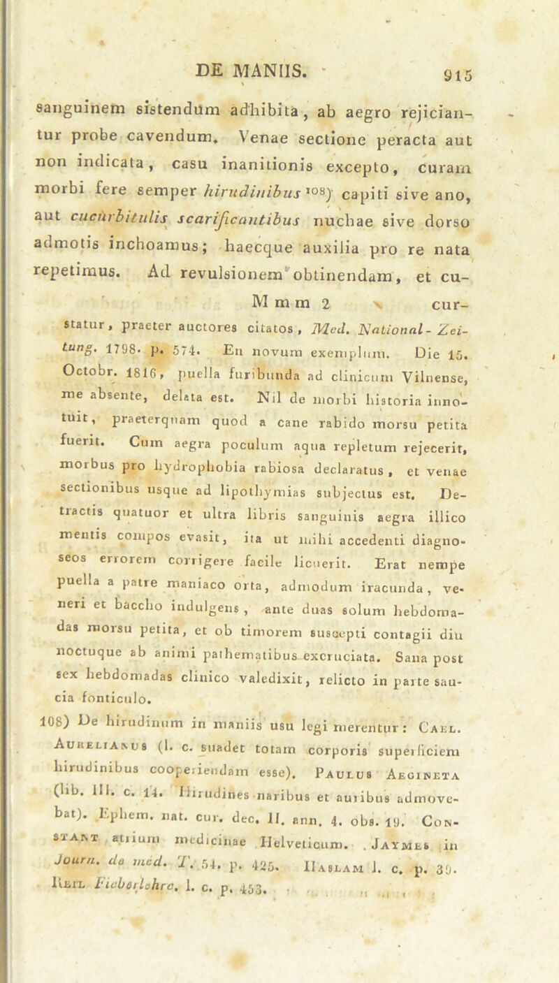 sanguinem sistendum adhibita, ab aegro rejician- tur probe cavendum. Venae sectione peracta aut non indicata, casu inanitionis excepto, curam 11101 bi fere semper hirudinibus ,os) capiti sive ano, aut cucurbitulis scarijlcantibus nuchae 6ive dorso admotis inchoamus; haecque auxilia pro re nata repetimus. Aci revulsionem obtinendam, et cu- M m m 2 x cur- statur, praeter auctores citatos, Mcd. National - Zei- tun8- 1798- p. 574. En novum exemplum. Die 15. Octobr. 1816, puella furibunda ad clinicum Vilnense, me absente, deleta est. Nil de morbi historia inno- tuit, praeterquam quod a cane rabido morsu petita fuerit. Cum aegra poculum aqua repletum rejecerit, morbus pro hydrophobia rabiosa declaratus, et venae sectionibus usque ad lipothymias subjectus est. De- tractis quatuor et ultra libris sanguinis aegra illico mentis compos evasit, ita ut mihi accedenti diagno- seos errorem corrigere facile licuerit. Erat nempe puella a patie maniaco orta, admodum iracunda, ve- neri et baccho indulgens , ante duas solum hebdoma- das morsu petita, et ob timorem suscepti contagii diu noctuque ab animi pathematibus-excruciata. Sana post sex hebdomadas clinico valedixit, relicto in parte sau- cia fonticulo. 108) De hirudinum in maniis usu legi merentur: Cael. Auueliamis (1. c. suadet totam corporis supeiliciem hirudinibus cooperiendam esse). Paulus Aegineta (lib. 111. c. H. hirudines naribus et auribus admove- bat). Eplrem. nat. cur. dec. 11. ann. 4. obs. 19.' Con- st am atrium medicinae Helveticum. . Jaymes ir. Joura. do mcd. T. 54. p. 425. IIaslam 1. c. p. 39. liEiia Ficberlohrc, I, c« p» 453,