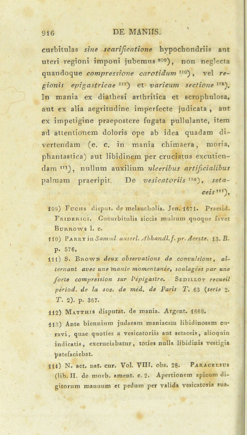 91G curbitulas sine scarificatione hypochondriis ant uteri regioni imponi jubemus109), non neglecta quandoque compressione carotidum iro) , vel re- gionis epigastricae Iir) et varicum sectione ITi). In mania ex diathesi arthritica et scrophulosa, aut ex alia aegritudine imperfecte judicata , aut ex impetigine praepostere fugata pullulante, item ad attentionem doloris ope ab idea quadam di- vertendam (e. c. in mania chimaera, ruoria, phantastica) aut libidinem per cruciatus excutien- dam I,?), nullum auxilium ulceribus artifcialibus palmam praeripit, De vesicatoriis It4), seta- ceis m), 109) Fuchs disput. <le melancholia. Jen. 1671. Praesid. Friderici. Cucurbitulis siccis multum quoque favet Btmnows 1. c. ii 0) Parry in S amnii anseri. Abhandl.f. pr. Aerzte. 13. B. p. 576. 111) S. Bhowh deux observations de convulsioris, al- ternant avec une 'manie momentanee, soulagees par une forte compressian sur 1’epigastre. Sedillot recueil period. de la soc. de med. de Paris T. 63 (serie 2. T. 2). p. 367. 112) Matthis disputat, de mania. Argcnt. 1669. 113) Ante biennium judacam maniacam libidinosam cu* ravi, quae quoties a vesicatoriis aut setaceis, alioquin indicatis, excruciabatur, toties nulla libidinis vestigia patefaciebat. 114) N. act. nat. cur. Vol. VIU. obs. 28. Paraceesus (lib. II, de morb. ament, c. 2. Apertionem apicum di- gitorum manuum et pedum per valida vesicatoria sua.