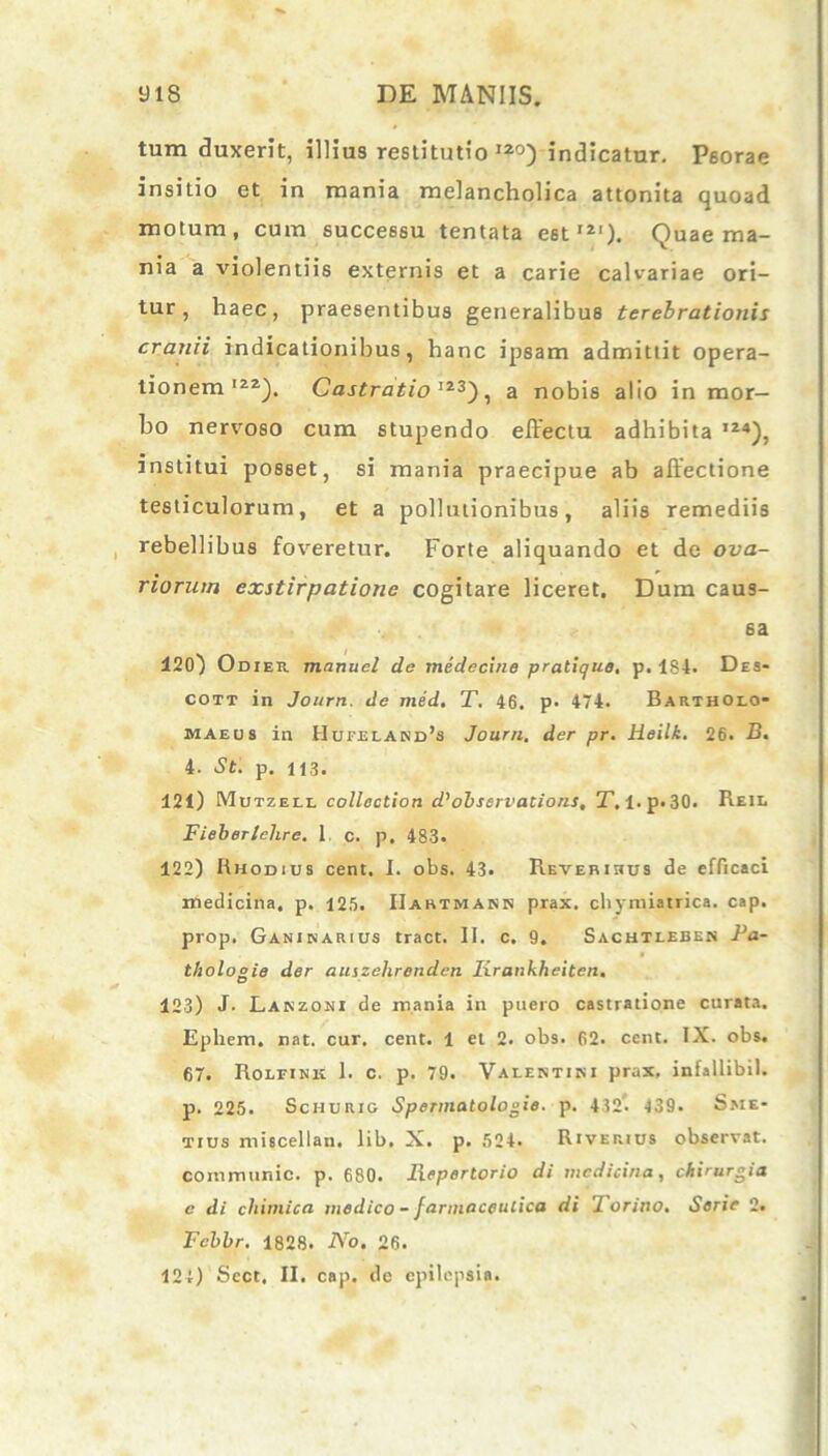 tum duxerit, illius restitutio I2°) indicatur. Psorae insitio et in mania melancholica attonita quoad motum, cum successu tentata est12'). Quae ma- nia a violentiis externis et a carie calvariae ori- tur, haec, praesentibus generalibus terebrationis cranii indicationibus, hanc ipsam admittit opera- tionem'22). Castratio I23), a nobis alio in mor- bo nervoso cum stupendo effectu adhibita ,24), institui posset, si mania praecipue ab affectione testiculorum, et a pollutionibus, aliis remediis rebellibus foveretur. Forte aliquando et de ova- riorum exstirpatione cogitare liceret. Dum caus- sa 120) Odier mnnucl de medecine pratique. p. 184. Des- cott in Journ. de med. T. 46. p. 474. Bartholo- maeus in Hufeland’s Journ. der pr. Heilk. 26. B. i. St. p. U3. 121) Mutzell collectiori d’observations, T. l.p. 30. Reil Fieber/ehre. 1 c. p. 483« 122) Rhodius cent. I. obs. 43. Reverihus de efficaci medicina, p. 125. IIartmann prax. cliymiatrica. cap. prop. Ganinarius tract. II. c. 9. Sachtleben Pa- tholo°ie der auizchrenden Iirankheiten. O 123) J- Lanzoni de mania in puero castratione curata. Ephem. nat. cur. cent. 1 et 2. obs. 62. ccnt. IX. obs. 67. Rolfink 1. c. p. 79. Valentini prax, infallibil. p. 225. Schurig Spermatologie. p. 432. 439. Sme- tius miscellan. lib. X. p. 524. Riverius observat, communio, p. 680. Repertorio di medicina, chirurgia c di chimica medico - farmaceulica di lorino. Serie 2. Fcbbr. 1828. No. 26. 124) Sect, II. cap. dc epilepsia.