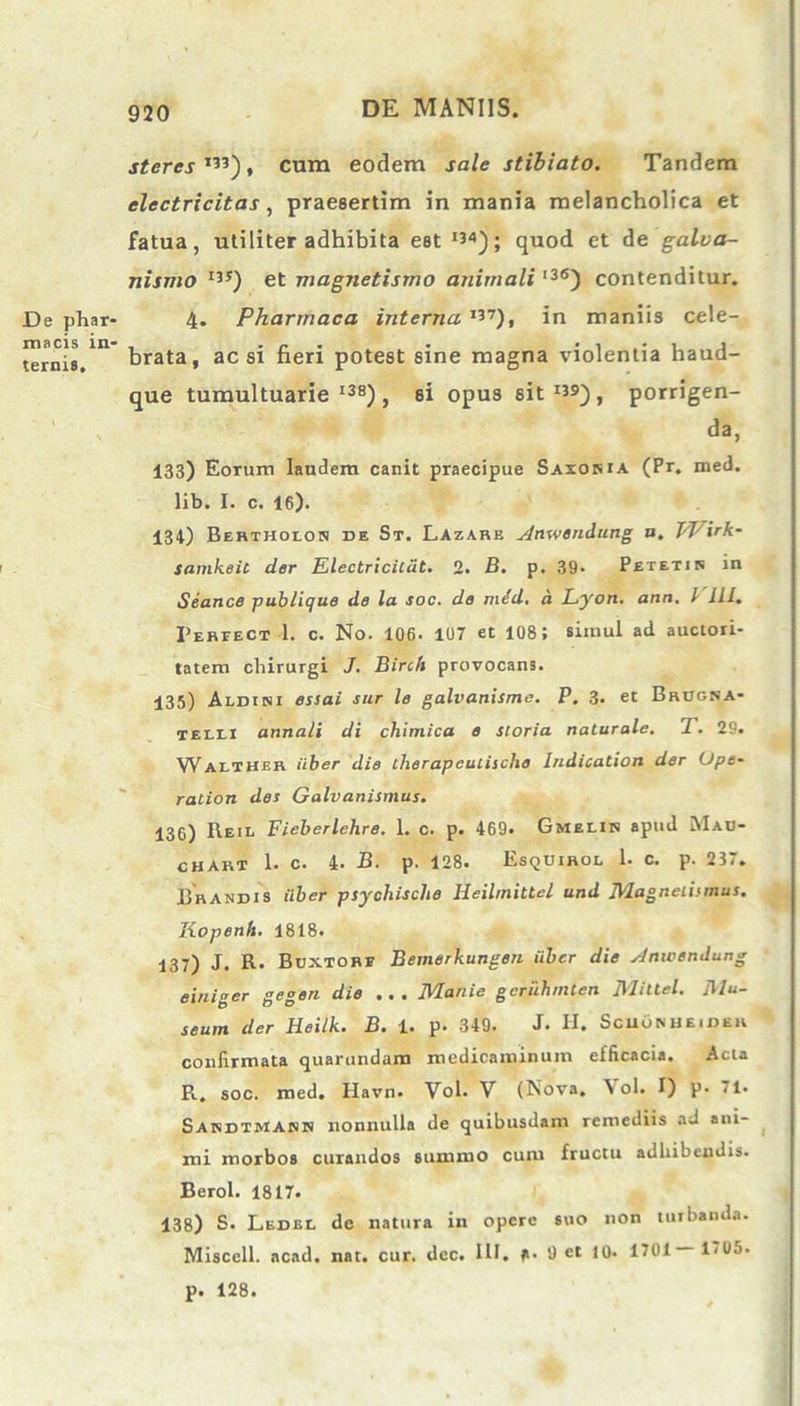 De phar- macis in- ternis. .ruerer I33), cum eodem sale stibiato. Tandem clectricitas, praesertim in mania melancholica et fatua, utiliter adhibita est I34); quod et de galva- nismo I3S) et magnetismo animali l36) contenditur. 4. Pharmaca interna ,37), in maniis cele- brata, ac si fieri potest sine magna violentia haud- que tumultuarie138), si opus sit139), porrigen- da, 133) Eorum laudem canit praecipue Saxoma (Pr. med. lib. I. c. 16). 134) Bertholon de St. Lazare Ansvendung a. VFirk- samkeit der Electriciliit. 2. B. p. 39* Petetis in Seance publique de la soc. de m&d. a Lyon. ann. I III, Pereect 1. c. No. 106- 107 et 108; simul ad auctori- tatem chirurgi J. Birch provocans. 135) Aldiki essai sur le galvanisme. P. 3. et Brugna- telii annali di chimica e storia naturale. T. 29. WalTHek iiber die therapculischo lndication der (Jpe- ration des Galvanismus. 130) Reil Fieberlehre. 1. c. p. 469. Gmeiis apud Mab- chart 1. c. 4. B. p. 128. EsqUirol 1. c. p. 237. Brandis iiber psychische Heilmittel und Magnelismus. Kopenh. 1818. 137) J. R. Buxtorf Bemerkungen iiber die Anwendung einiger gegen die . . . Manie geruhrnten Miltcl. Mu- seum der Heilk. B. 1. p. 349. J. H. ScuOmjeider confirmata quarundam medicaminum efficacia. Acta R. soc. med. Havn. Vol. V (Nova. \ ol. I) p. 71. Sakdtmann nonnulla de quibusdam remediis ad ani- mi morbos curandos summo cum fructu adhibendis. Berol. 1817. 138) S. Ledel de natura in opere suo non turbanda. Miscell. acad. nat. cur. dec. III. 9 et 10. 1701 1<05- p. 128.