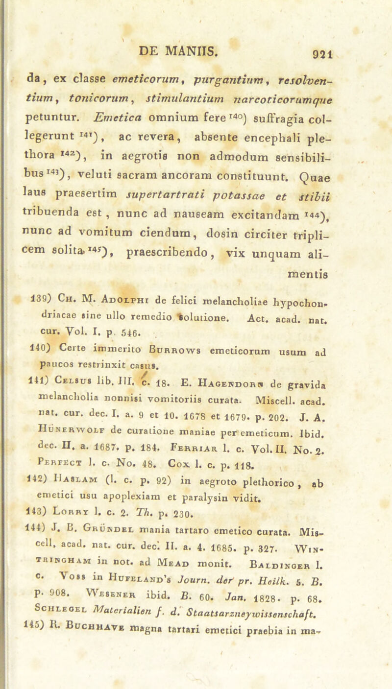 da, ex classe emeticorum, -purgantium, resolven- tium, tonicorum, stimulantium narcoticorumqne petuntur. Emetica omnium fere r4°) suffragia col- legerunt I41), ac revera, absente encephali ple- thora I42), in aegrotis non admodum sensibili- bus14’), veluti sacram ancoram constituunt. Quae laus praesertim supertartrati potassae et stibii tribuenda est , nunc ad nauBeam excitandam *44)f nunc ad vomitum ciendum, dosin circiter tripli- cem solita»I4y), praescribendo, vix unquam ali- mentis 139) Ch. M. Adolfhi de felici melancholiae hypochon- driacae sine ullo remedio tolutione. Act. acad. nat. cur. Vol. I. p 546. 140) Certe immerito Burrows emeticorum usum ad paucos restrinxit casus. 141> Celsus lib. III, c. 18. E. Hagendorh de gravida melancholia nonnisi vomitoriis curata. Miscell. acad. nat. cur. dec. I. a. 9 et 10. 1078 et 1679. p. 202. J. A. Hunerwolf de curatione maniae per emeticum. Ibid. dec. n. a. 1687. p. 184. Ferrur 1. c. Vol. II. No. 2. Perfect 1. c. No. 48. Cox 1. c. p. H3. 142) IIaslam (I. c. p. 92) in aegroto plethorico , ab emetici usu apoplexiam et paralysin vidit. 143) Lorry 1. c. 2. Th. p. 230* 144) J. B. Grurdel mania tartaro emetico curata. Mis- cell, acad. nat. cur. decl II. a. 4. 1685. p. 327. Win- trirgham in not. ad Mead monit. Baldinoer 1. c. Yoss in Hufeland’s Journ. der pr. Heilk. 5. B. P- 908. Wesener ibid. B. 60. Jan. 1828- p. 68. Sciileoel MaCerialien f. d. Staatsarzneywissenschaft. Ii ») Ii. Buchhave magna tartari emetici praebia in ma-