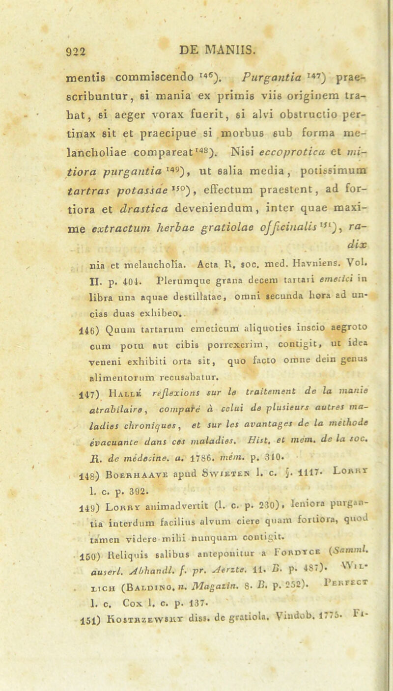 mentis commiscendo I4fi). Purgantia I47) prae- scribuntur, si mania ex primis viis originem tra- hat, si aeger vorax fuerit, si alvi obstructio per- tinax eit et praecipue si morbus 6ub forma me- lancholiae compareatI4S). Nisi eccoprotica et mi- tiora purgantia I49), ut salia media, potissimum tartras potassae tso), effectum praestent, ad for- tiora et drastica deveniendum, inter quae maxi- me extractum herbae gratiolac ofjiciualis tsi), ra- dix nia et melancholia. Acta R, soc. med. Havniens. Vol. II. p. 404. Plerumque grana decem tartaii emetici in libra una aquae destillatae, omni secunda hora ad un- cias duas exhibeo. I # . 146) Quum tartarum emeticum aliquoties inscio aegroto cum potu aut cibis porrexerim, contigit, ut idea veneni exhibiti orta sit, quo facto omne dein genus alimentorum recusabatur. 447) Halle reflexioni sur le traitement de la manie atrabilaire, compare d colui de plusieurs autres ma- ladies chroniques, et sur les avantages de la methode evacuante dans ces maladies. Hist, el mem. de la soc. it. de medecine. a. 1786. mem. p. 310. 448) Boerhaave apud Swieten 1. c. §. 1117. Lonnr 1. c. p. 392. 449) Lorry animadvertit (1. c. p. 230) > leniora ptngan- tia interdum facilius alvum ciere quam fortiora, quod tamen videre mihi nunquam contigit» 450) Reliquis salibus anteponitur a Iordtce (Samml. auserl. Abhandl. f. pr. Aerzte. 11. B. p. 4S7). ^ 1L* iich (Baldino, n. Magazin. 8- B. p. 252). 1’erfect 1. c. Cox 1. c. p. 137. 151) KosTHzEwaitr diss. dc gratiola. Vmdob. 1775. Fi-