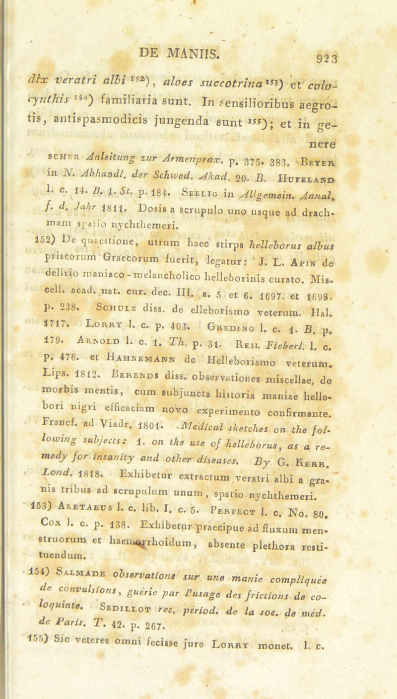 923 dhc veratri albi *»), aloes succotrina *«) et cbh- ryuthis «*) familiaria sunt. In sensilioribus aegro- tis, antispasmodicis jungenda sunt *«V et in o-e- nere schek Anleitung zur Armenprax. p. 375. 383> Beyer. in N. Abhandl. der Schwed. Akad. o0. B. Huieiand i. C. 14. B. 1. Ai. p. 184. Seelig in AUgemein. Annal. /. . ,/.! .c I8ii. Dosis a scrupulo uno usque ad drach- mam spatio nychthemeri. 152) De quaestione, utrum haec stirps lielleborus albus priscorum Graecorum fuerit, legatur: J. L. Apin de delirio maniaco-melancholico helleborinis curato. Mi., cell. acad. nat. cur. dec. III. a, 5 et 6. 1697. et 1698. p. 238. Schulz diss. do elleborismo veterum. Hal. 1/1.. Lohry I. c. p. 403. Greding 1. c. f. B. p. 179. Arisold 1. c. U Th. p. 31. Reil Bieberl. I. c. P. 476. et Hahsbmabh de Helleborismo veterum. Lips. 1812. Berends diss. observationes miscellae, de morbis mentis, cum subjuncta historia maniae helle- bori nigri efficaciam novo experimento confirmante. Francf. ad Viadr. 1801. Medical sketehes on the fol- lowinZ subjecls; 1. OU the use of helleborus, *r fl re- medj for insanity and other diseases. By G. Kehh. Lond. 1818. Exhibetur extractum veratri albi a gra- nis tribus ad scrupulum unum, spatio nychthemeri. 153) Aeetaeos 1. c. Hb. I. c. 5. Perfect 1. c. No. 80. Cox I. c. p. i38. Exhibetur praecipue ad fluxum men- struorum et haem^rhoidum, absente plethora resti- tuendum. 154) b alma de observatione sur une mania compliquee convulsioris, gueric par Pusage des frictions de co- oqumte. Sedileot period. da ta soc. de med. dc Paris. T. 42. p. 267. 155) Sic veteres omni fecisse jure Lorry monet. 1. c.