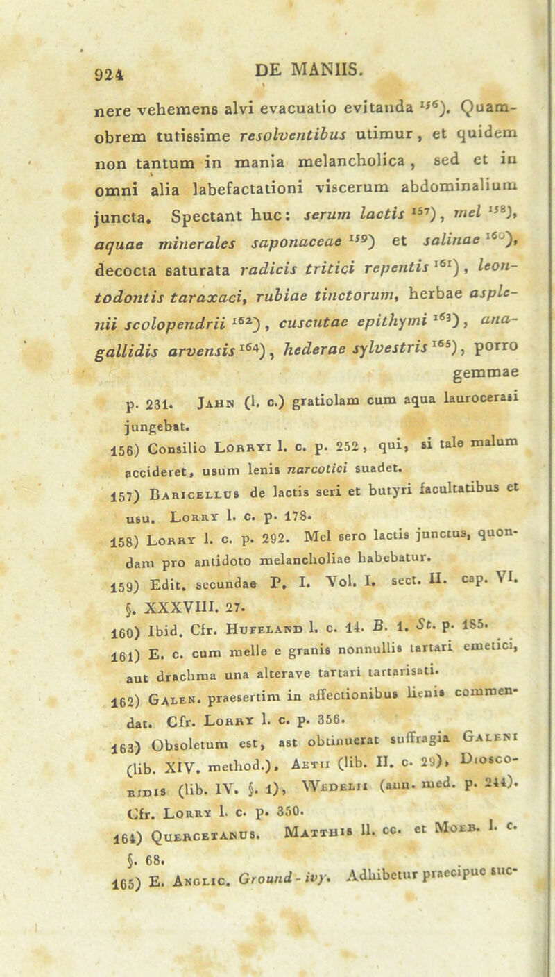 nere vehemens alvi evacuatio evitanda I*6). Quam- obrem tutissime resolventibus utimur, et quidem non tantum in mania melancholica, sed et in i omni alia labefactationi viscerum abdominalium juncta» Spectant huc: serum lactis I57) , mei I58), aquae minerales saponaceae I59) et salinae 16 )* decocta saturata radicis tritici repentis l6[) , leon- todonlis taraxaci, rubiae tinctorum, herbae asple- uii scolopendrii l6z), cuscutae epithymi 1j3), atia- gallidis arvensis l64) , hederae sylvestris l65), porro gemmae p. 231. Jahn (1. c.) gratiolam cum aqua lauroceraii jungebat. 156) Consilio LoRRYr 1. c. p. 252 , qui, si tale malum accideret, usum lenia narcotici suadet. 157) Baricellos de lactis seri et butyri facultatibus et usu» Lorrt 1. c. p. 178* 158) Lorry 1. c. p. 292. Mei sero lactis junctus, quon- dam pro antidoto melancholiae habebatur. 159) Edit, secundae P, I. Vol. I. sect. II. cap. VI. §. XXXVIII. 27. 160) Ibid. Cfr. Hufelakd 1. c. 14. B. 1. St. p. 185. 161) E. c. cum meile e granis nonnulli» tartari emetici, aut drachma una alterave tartari tartarisatl. 162) Galen* praesertim in affectionibus lieni» commen- dat. Cfr. Loanr 1. c. p. 356. 163) Obsoletum est, ast obtinuerat suffragia Galeni (lib. XIV. metliod.), Aetii (lib. II. c. 29), Diosco- iudis (lib. IV. §. 1), Wedelji (ann. med. p. 244). Cfr. Lorrx 1. c. p. 350. 164) Quercetanus. Matthis 11. cc. et Moeb. h c* §• 68« 165) E. Anolic. Ground - ivy. Adhibetur praecipue sue-