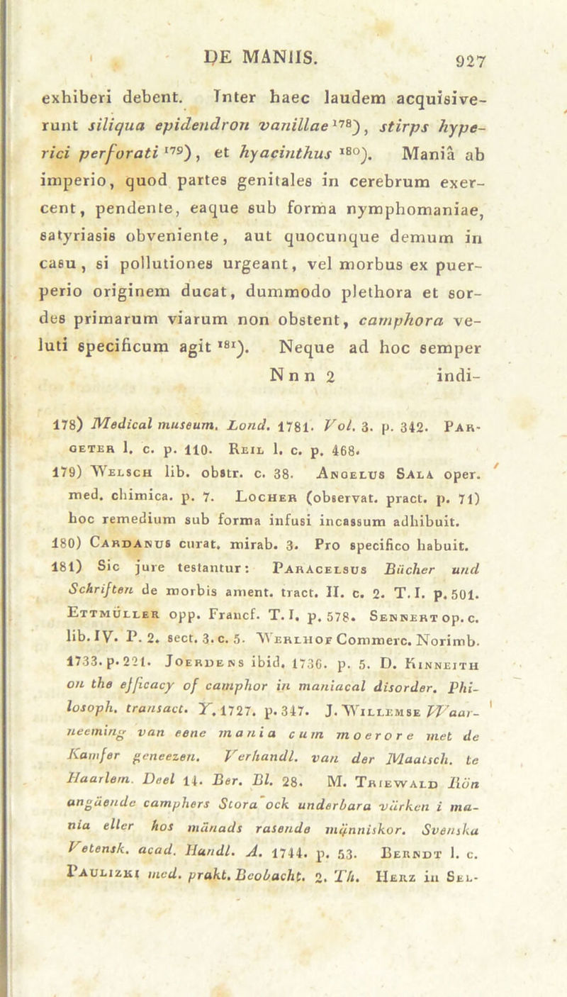 i l)E MANUS. exhiberi debent. Tnter haec laudem acquisive- runt siliqua epidendron vanillae17B), stirps hype- rici perforati I79) , et hyacinthus lS0). Mania ab imperio, quod partes genitales in cerebrum exer- cent, pendente, eaque sub forma nymphomaniae, satyriasis obveniente, aut quocunque demum in casu, si pollutiones urgeant, vel morbus ex puer- perio originem ducat, dummodo plethora et sor- des primarum viarum non obstent, carnphora ve- luti specificum agit ,81). Neque ad hoc semper N n n 2 indi- 178) Medical museum. Loncl. 1781- Vol. 3. p. 349. Par- GETER 1. C. p. 110. ReIL 1. C. p. 468- 179) Welsch lib. obstr. c. 38. Anoelxjs Saea oper. med. chimica. p. 7. Locher (observat, pract. p. 71) boc remedium sub forma infusi incassum adhibuit. 180) Cardanus curat» mirab. 3» Pro specifico habuit. 181) Sic jure testantur: ParAcelsus Biiclier und Schrijten de morbis ament, tract. II. c. 2. T. I. p. 501. Ettmoller opp* Francf. T. I, p. 578. Sebsibtop.c. lib. IV. P. 2. sect. 3.c. 5- AVerluot Commere. Norimb. 1733. p. 221. Joerdens ibid, 1730. p. 5. D. Kinneith on the ejficacy of camphor in maniacal disorder. Phi- losopli. transuet. Y. 1727. p. 347. J. Willemse Waar- ' neeming van eene mania cum moerore met de Kamfer geneezen. Verhandl. van der Maatscli. te Haarlem. Deel 14. Ber. Bl. 28. M. Tbiewald Ron angaende camphers Stora ock underbara viirkcii i ma- nia eller hos mdnads rasendo mij.nnisk.or. Svenska Vetensk. acad. Hundl. A. 1744. p. 53- Beundt 1. c. 1 ailizei mcd. prakt, Bcobaclit. 2. Yh. IIerz in See-