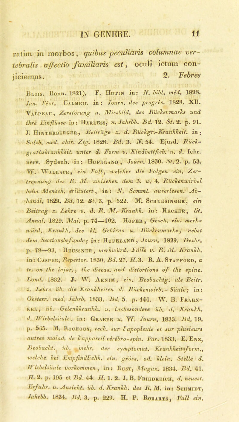 ratim in morbos, quibus peculiaris columnae ver- tebralis affectio familiaris est} oculi ictum con- jiciemus. 2. Febres Brois. Bonn. 1821). F. IIbtin in: N. bibi. med. 1828. Jan. Teur. CaRMBIL in : Jourtt. des progres. 1828. XII. VaRPEAU, Zerstorung u. Missbild. des Riickenmaris und ilire Binfliisse in: Harress, n, Jahrbb. Bd. 12. St. 2. p. 91. J. IIintbrberger, Beilrdge z. d. Ruckgr.-Kiankheit. in; Sahb. med. chir. Zlg. 1828. Bd. 3. N. 51. Ejusd. Riick- grathskrankheit. unter d. Form v. Kindbettfieb. u. d. febr. nerv. Sydenh. in: HuFBIiAND , Journ. 1830. St. 2. p. 53. W. Walt,ACE» ein Fall, welclier die Folgen ein. Zer- trennunsr des R. IVI. zwischen dem 3. u. 4. Riickenuiirbtl beim Mensch. erldutert, in : N. Samnii, auserlesen. Ab- handl. 1829. Bd. 12. St. 3. p. 522. M. Schresinger, ein Beitrag z. Lehre v. d. R. M. Krankh. in: Hecker, Iit. Annat. 1829. Mai. p. 74—102. Hofer, Gesch. ein. merk- wiird. Krankh. des kl. Gehirns u. Riickenmarks, nebst dem Sectiunsbeffunde; in: HufERAND , Journ. 1829. Dezbr. p. 79—93. Heussner, merkwurd. Falle v. R. M. Krankh. in: CaspER, Repertor. 1830. 737.27. 77.3. R. A. StaffoRD, a tr. on ilie injur., ilie diseas. and disiortions of ihe spine. Lond. 1832. J. W. ArnIM, ein. Beobachig. ais Beiir. z. Behre iib. die Krankheiten d. Riickenwirb. - Siiule; in: Oesterr. med. Jahrb. 1833. Bd. 5. p. 444. W. B. FraBN- ker, iib. Gelenkkranlih. u. insbesondere iib. d. Krankh. d. Wirbelsiiule, in: Grabfb u. W. Journ. 1833. 717.19. p. 5(i5. M. Rochoux, rech. sur Vapoplexie et sur plusieurs aulres rnalad. de Vappareil cerebro-rrpin. Par. 1833. E. Enz, Beobacht. iib. . tnehr. der symptomat. Krankheitsform., welche bei Bmpfindlichk. ein. gruss. od. klein. Stelle d. Wirbelsiiule vorkommen , in: Rust, Magaz. 1834. Bd. 41. Jl. 2. p. 195 et Bd. 44. 77. 1. 2. J. B. Fribdueich, d. neuesl. F.rjahr. u. Ansicht. iib. d. Krankh. des R, M. in: SclIMIDT, Jahrbb. 1834. 7id. 3. p. 229. H. F. Ron arts , Fall ein.