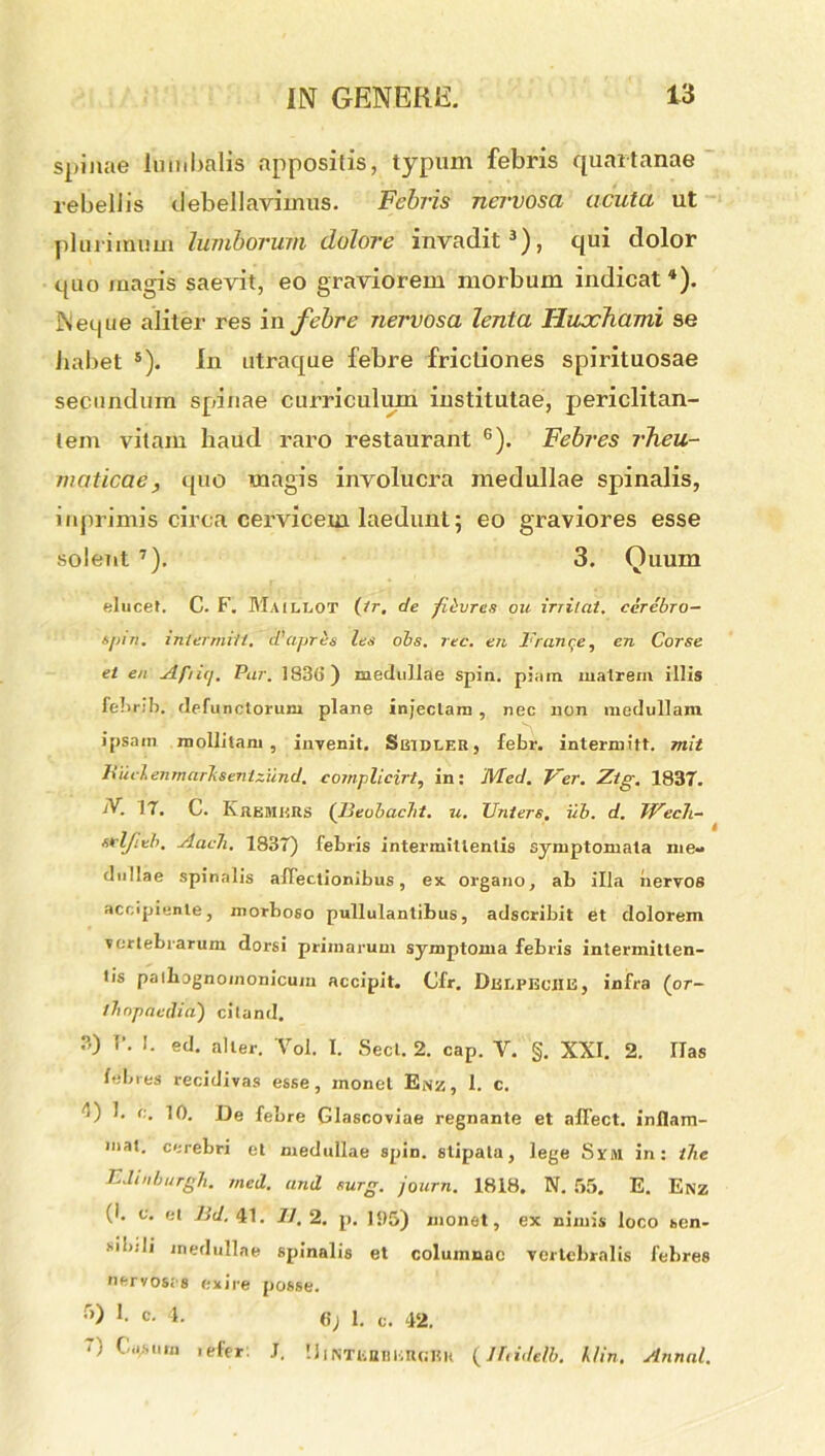 spinae lumbalis appositis, typum febris quartanae rebellis debellavimus. Febris nervosa acuta ut plurimum lumborum dolore invadit3), qui dolor quo magis saevit, eo graviorem morbum indicat4). Neque aliter res in febre nervosa lenta Huxhami se habet s). In utraque febre frictiones spirituosae secundum spunae curriculum institutae, periclitan- tem vitam haud raro restaurant 6). Febres rheu- maticae, quo magis involucra medullae spinalis, mprimis circa cervicem laedunt; eo graviores esse solent 7). 3. Quum elucet. C. F. Maillot (tr, de fievren ou irritat, cerebro- spin. intermitl. d’apris les obs. rec. en Frange, en Corse et en Afiuj. Par. 1836) medullae spin. pimn matrem illis febrib. defunctorum plane injectam , nec non medullam ipsam mollitam, invenit. SiiiDLER, febr. intermitt. mit liiiclenmarkseniziind. cornplicirt, in: JVLed. Ver. Ztg. 1837. N- 17. C. Kremurs (Beobacht. u. TJnters. ub. d. Wech- seljteh. AacTi. 1837) febris intermittentis symptomata me- dullae spinalis affectionibus, ex organo, ab illa nervos accipiente, morboso pullulantibus, adscribit et dolorem vertebrarum dorsi primarum symptoma febris intermitten- tis pathognomonicum accipit. Cfr. Dtsr.PBcilE, infra (or- thopaedia) citand. 3) T\ I. ed. alter. Vol. I. Secl. 2. cap. V. §. XXI. 2. lias febres recidivas esse, monet Enz, 1. c. 'I) !. c. 10. De febre Glascoviae regnante et affect. inflam- mat. cerebri et medullae spin. stipata, lege Srsi in: ihe EJinburgh. mei. ani surg. journ. 1818. N. 55. E. Enz (1. e. et Bd. 41. 77.2. p. 135) monet, ex nimis loco sen- sibili medullae spinalis et columnae vertebralis febres neryosrs exire posse. •>) 1. c. 4. 6) 1. c. 42. ‘) Cu,suro tefer. J, !Jnm;miEUGBK (lltidelb. klin. Annui.