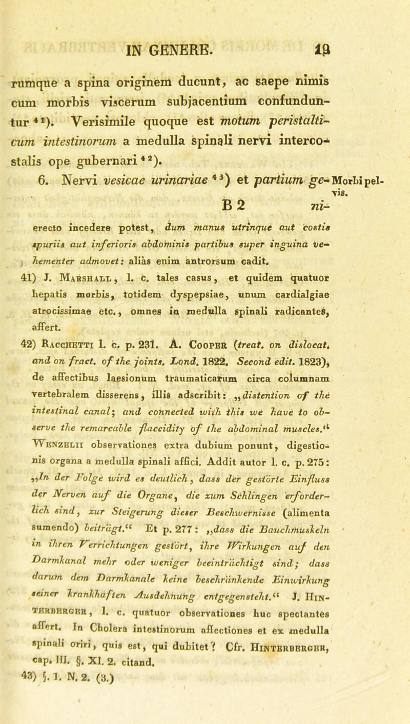 rumque a spina originem ducunt, ac saepe nimis cum morbis viscerum subjacentium confundun- tur41). Verisimile quoque est motum peristalti- cum intestinorum a medulla spinali nervi interco- stalis ope gubernari42). 6. Nervi vesicae urinariae 43) et partium ge-Mori»pel- lis. B 2 ni- erecto incedere potest, dum manus utrinque aut costis spuriis aut inferioris abdominis partibus super inguina ve- hementer admovet: alias enim, antrorsum cadit. 41) J. Mahshai.l , 1. C. tales casus, et quidem quatuor hepatis morbis, totidem dyspepsiae, unum cardialgiae atrocissimae etc., omnes in medulla spinali radicantes, affert. 42) Racciietti 1. c. p. 231. A. Cooper (treat. on dislocat. and on fract. of the joints. Lond. 1822. Second edit. 1823), de affectibus laesionum traumaticarum circa columnam vertebralem disserens, illis adscribit: ,,disteniion of the zntestinal canat; and connected wiih this we have io ob- serve the remarcable flaccidity of the abdominal muscles.'1 Wenzelii observationes extra dubium ponunt, digestio- nis organa a medulla spinali affici. Addit autor 1. c. p. 275: ,,/rc der Folge wird es deuilich, dass der gesiorte Einfluss der Nerven auf die Organe ^ die zum Schlingen erforder- lich sind, zur Sieigerung dieter JBeschwemisse (alimenta sumendo) beitrugt.Sl Et p. 277: ,^dass die Eauchmusheln m ihren Vernchiungen gesiort, ilire TVirkungcn auf den Ftarmhandl mehr oder vueniger beeintrachtigt sind; dass darum dem Darmhannle hei ne beschrdnhende Einwirhung seiner hrnnhhaflen Ausdehnung entgegensteht.li J. Hin- tkrberger, 1. c. quatuor observationes huc spectantes affert. In Cholera intestinorum aflectiones et ex medulla spinali oriri, quis est, qui dubitet? Cfr. Hinterubrger, eap, III. §. XI. 2. citand. 43) J. 1. N. 2. (3.)