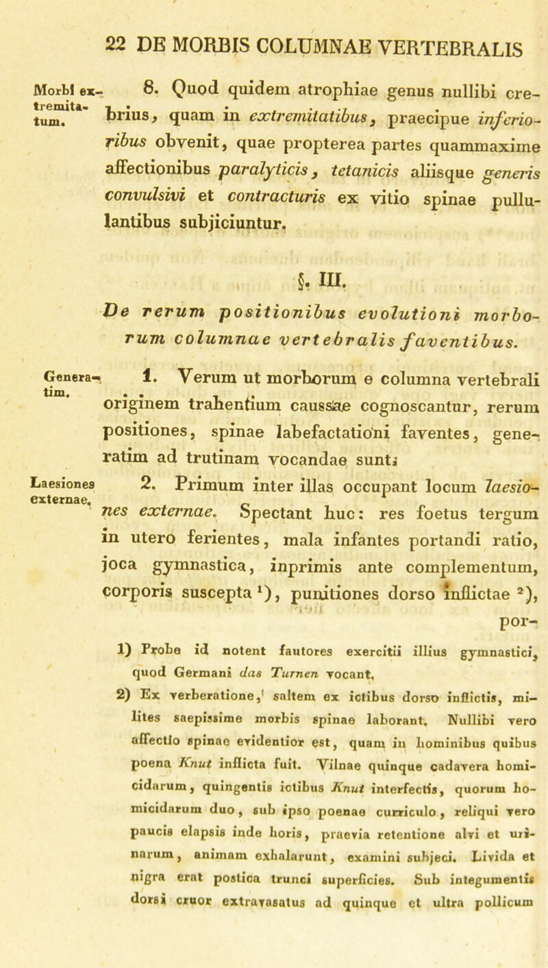 Morbi ex- tremita- tum. Genera- tim. Laesiones externae. 8. Quod quidem atrophiae genus nullibi cre- brius, quam in extremitatibus, praecipue inferio- ribus obvenit, quae propterea partes quammaxime affectionibus paralyticis y tetanicis aliisque generis convulsivi et contracturis ex vitio spinae pullu- lantibus subjiciuntur. §, m, Ve rerum positionibus evolutioni morbo- rum columnae vertebralis faventibus. i 1. Verum ut morborum e columna vertebrali originem trahentium caussae cognoscantur, rerum positiones, spinae labefactationi faventes, gene- ratim ad trutinam vocandae sunti 2. Primum inter illas occupant locum laesio- nes externae. Spectant buc: res foetus tergum in utero ferientes, mala infantes portandi ratio, joca gymnastica, inprimis ante complementum, corporis suscepta1), punitiones dorso inflictae 2), '1‘JU ’ ' por- 1) Probe id notent fautores exercitii illius gymnastici, quod Germani das Turnen vocant. 2) Ex verberatione,1 salteni ex ictibus dorso inflictis, mi- lites saepissime morbis spinae laborant. Nullibi vero affectio spinae evidentior est, quant in hominibus quibus poena Knut inflicta fuit. Vilnae quinque cadavera homi- cidarum, quingentis ictibus Knut interfectis, quorum ho- micidarum duo, sub ipso poenao curriculo, reliqui vero paucis elapsis inde horis, praevia retentione alvi et uri- narum, animam exhalarunt, examini subjeci. Livida et nigra erat postica trunci superficies. Sub integumentis dorsi eruor extravasatus ad quinque et ultra pollicum