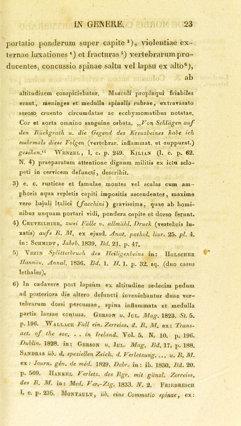 portatio ponderum super capite3), violentiae ex- ternae luxationes *) et fracturas s) vertebrarum pro- ducentes, concussio spinae saltu vel lapsu ex alto6), . ’ ab altitudinem conspiciebatur. Musculi propinqui friabiles erant, meninges et medulla spinalis rubrae, extravasato seroso cruento circumdatae ac ecchymomatibus notatae. Cor et aorta omnino sanguine orbata. on Schliigen auf den Riickgrath u. die Gegend des Kreuzbeines habe ich mehrmals diese Folgen (vertebrar. inflammat, et -suppurat.) gesehend1 Wenzel , 1. c. p. 249. KiliaN (1. c. p. 62. N. 4) praeparatum attentione dignum militis ex ictu sclo- peti in cervicem defuncti, describit. 3) e. c. rusticae et famulae montes -vel scalas cum am- phoris aqua repletis capiti impositis ascendentes, maxime Tero bajuli Italici (facchini) grarissima, quae ab homi- nibus unquam portari vidi, pondera capite et dorso ferunt. 4) Cruveilhier, zwei Falle v. allmdhl, Druck (vertebris lu- xatis) aufs 11. AI. ex ejusd. JLnat. pathol, livr. 25. pl. 4. in: Sciimidt, Jahrb. 1839. Bd. 21. p. 47. 5) \ HZIN Splitlerbruch des Ileiligenbeins in: HoLSCIIER ITannov. A.nnal. 1836. Bd. 1. II. 1. p. 32. 6q. (duo casus lethales). 6) In cadavere post lapsum ex altitudine sedecim pedum ad posteriora die altero defuncti inveniebantur duae ver- tebrarum dorsi percussae, spina inflammata et medulla partis laesae contusa. Gbrson u. Jut,. Alag. 1823. St. 5. p. 196. Waclace Fall ein. Zerreiss. d. R. AI. ex: Trans- aci. of ihe soc. . . in Ireland. Yol. 5. N. 10. p. 196. Dublin. 1828. in: Gerson u. Jur.. Alag. Bd. 17. p. 188. Sandras iib. d. speziellen Zeich. d. Verlelzung, ... u. Ji. AI. ex: Journ. gen. de mcd. 1829. Dcbr. in: ib. 1830. Bd. 20. p. 509. IIankEl. I erlelz. des Rgr. mit giinzl. Zerreiss, des R. AI. in: Med. Ver.-Z/g. 1833. N. 2. FriedREICU 1. o. p. 230. Montault, iib. einc Commotio spinae, ex: