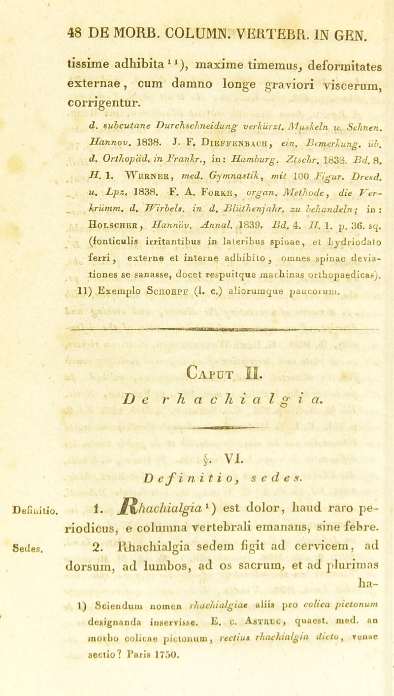 Definitio. Sedes. tissime adhibita11), maxime timemus^ deformitates externae, cum damno longe graviori viscerum, corrigentur. d. subcutane Durchschneidung verhurzt. Mtisleln u. Sehnen. Hannov. 1838. J. F. Dieffbnbach, em. Bemerlupg. iib. d. OrtJiopdd. in Franlir., in: Hamburg. Zlschr. 1833. Bd. 8. II. 1. Wbrner, tned. Gymnastik, mit 100 Figur. Dresd. u. Lpz. 1838. F. A. FoRKE, organ. Methode, die Ver- Ttriimm. d. Wirbels. in d. Bluihenja.hr. zu behandeln; in: HoLSCHER, Hannov. Annal. 1839. Bd. 4. II. 1. p. 36. sq. (fonticulis irritantibus in lateribus spiuae, et Lydriodalo ferri, externe et interne adhibito, omnes spinae devia- tiones se sanasse, docet respuitque machinas orthopaedicas). 11) Exemplo Suuobpf (1. c.) aliorumque paucorum. Caput 12. De rhach i al g i a. §. VI. D e f initio, sedes. 1- ^Rhachialgia1) est dolor, haud raro pe- riodicus, e columna vertebrali emanans, sine febre. 2. Rhachialgia sedem figit ad cervicem, ad dorsum, ad lumbos, ad os sacrum, et ad plurimas lia- l) Sciendum nomen rhachialgiae aliis pro colica pictonum designanda inservisse. E. c. AsTBUC, quaest. med. an morbo colicae pictonum, rectius rhachialgia dicto, venae sectio! Paris 1750.