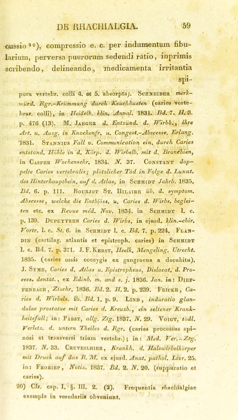 cussio40), compressio e. c. per indumentum fibu- larium, perversa puerorum sedendi ratio, inprimis scribendo, delineando, medicamenta irritantia spi- pora vertebr. colli 4. et 5. absorptaj. ScHneiber merk— wiird. Bgr.-Krummung durch Keuclihusten (caries verte- brar. colli), in Utidelb. klin. Annali 1831. Bd. 7. Ll. 3. p. 476 (13). M., Jaeger d. Entzund. d. TFirbb., ihre Art. u. Ausg. in Knochenfr. u. Congest.-Abscesse. Erlang. 1831. Stannius Fall v. Communication ein. durch Caries enisland. Hohle in d. Korp. d. Wirbelb. mit d. BroncTuen, in Casper Wochenschr. 1834. N. 37. Constant dop- pelte Caries veriebralis • plotz.lich.er Tdd in Folge d. Luxat, des Uinterhauptbein. auf d. Atlas, in ScHMIDT Jahrb. 1835. Bd. 6. p. 111. Boujijot St. Hilaire iib. d. symptom. Abscesse, welcTie die Entbloss. u. Caries d. Wirbs, beglei— ten etc. ex Bevue med. IVov. 1834. in SciIMIDT 1. c. p. 139. Dupuytrbn Caries d. Wirbs. in ejusd. Ttlin.-chir. Vortr. 1. c. St. 6. in Sciimidt 1. c. Bd. 7. p. 224. Fean- DIN (cartilag. atlantis et epistroph. caries) in Sciimidt I. c, Bd. 7. p. 371. J. F. Kbrst, Ileelk, Mengeling. Utrecht. 1835. (caries ossi3 coccygis ex gangraena a decubitu). J. Syme, Caries d. Atlas u. Epistropheus, Dislocat. d. Pro- eess. denlat., ex Edinb. m. and s. j. 1836. Jan. in: Dikf- fbnbacii, Zlsclir. 1836. Bd. 2. /7.2. p. 239. Frickb, Ca- ries d. Wirbels. ib. Bd. 1. p. 9. Lind , induratio glan- dulae prostatae mit Caries d. Kreuzh., ein sellener Krank- beilsfall; in: PabST, allg. Ztg. 1837. N. 29. VoiGT, iodi. Verleiz. d. uniern Thcilcs d. Bgr. (caries procesSus spi- nosi et transversi trium vertebr.); in: Med. Ver.-Ztg. 1837. IV. 33. Cruveiehier , Krankh. d. Halswirbelkorpcr mit Druck auf das B. M. ex ejusd. A.nat. pailiol. Livr. 25. in: Froriep, Noliz. 1837. Bd. 2. IV. 20. (Suppuratio et caries). 20) Cfr. cap. I. §. III, 2. (2). Frequentia rbachlalgiac exempla in veredariis obveniunt.