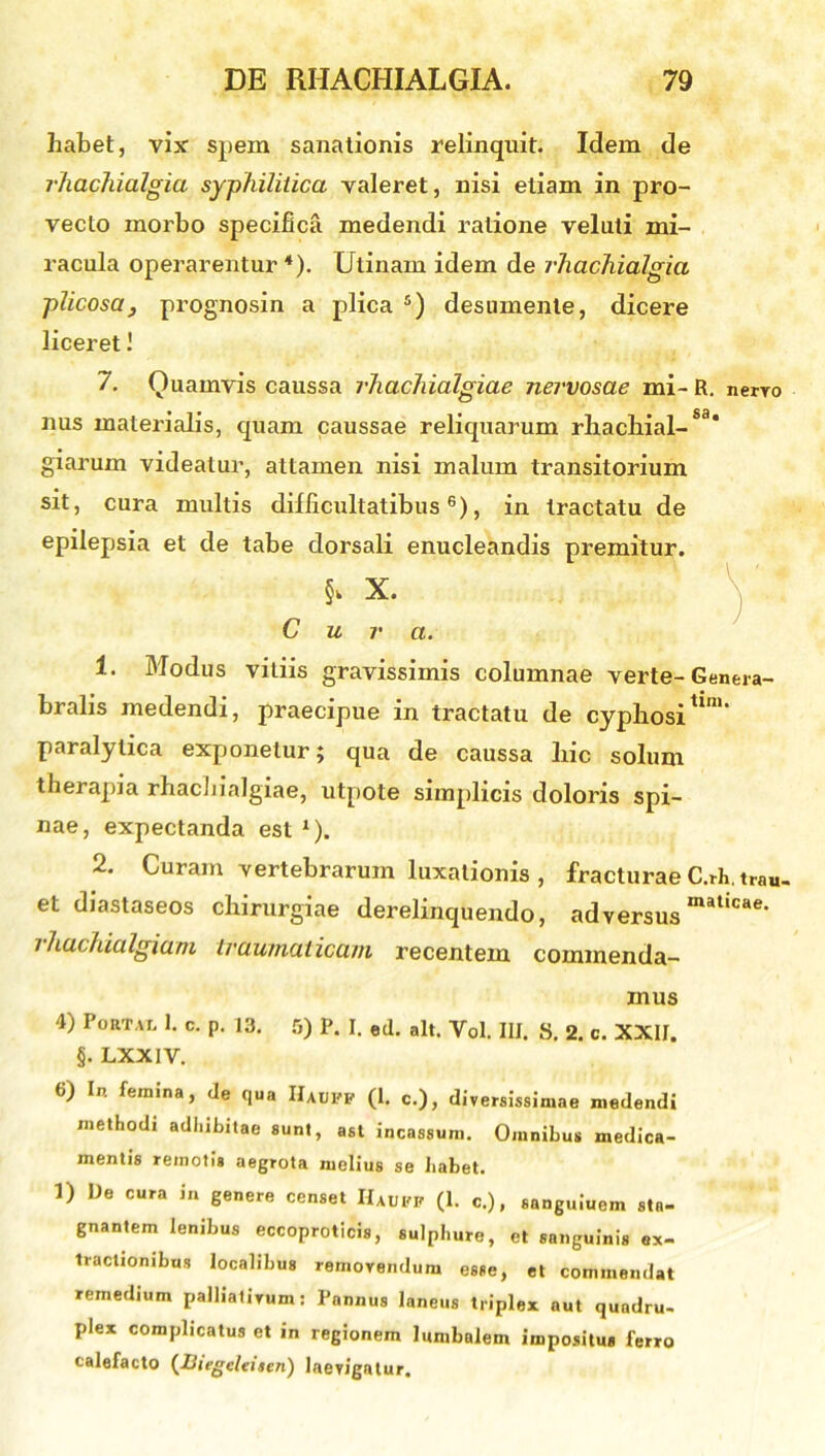 habet, vix spem sanationis relinquit. Idem de rhachialgia syphilitica valeret, nisi etiam in pro- vecto morbo specifica medendi ratione velati mi- racula operarentur 4). Utinarn idem de rhachialgia plicosa, prognosin a plica 5) desumente, dicere liceret! 7. Quamvis caussa rhachialgiae nervosae mi-R. nerro nus materialis, quam caussae reliquarum rlxachial-Sa* giarum videatur, attamen nisi malum transitorium sit, cura multis difficultatibus6), in tractatu de epilepsia et de tabe dorsali enucleandis premitur. X. Cura. 1. Modus vitiis gravissimis columnae verte- Genera- bralis medendi, praecipue in tractatu de cyphosi tim‘ paralytica exponetur; qua de caussa hic solum therapia rhachialgiae, utpote simplicis doloris spi- nae, expectanda est *). 2. Curam vertebrarum luxationis , fracturae C.rh.trau. et diastaseos chirurgiae derelinquendo, adversusmaticae> rhachialgiam traumaticam recentem commenda- mus 4) Portat. 1. c. p. 13. 5) P. I. ed. ait. Vol. IU. 8. 2. c. XXII. §. LXXIV. 6) In femina, de qua IIauvp (1. c.), diversissimae medendi methodi adhibitae sunt, ast incassum. Omnibus medica- mentis remotis aegrota melius se habet. 1) De cura in genere censet Hauff (1. c.), sanguiuem sta- gnantem lenibus eccoproticis, sulphure, et sanguini* ex- tractionibus localibus removendum esse, et commendat remedium palliativum: Pannus laneus triplex aut quadru- plex complicatus et in regionem lumbalem impositus ferro calefacto (Iiiegeleiten) laevigatur.