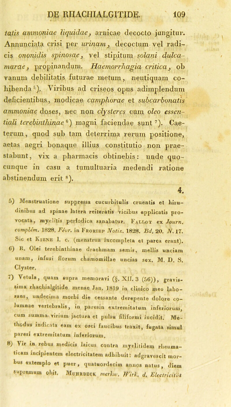 tatis amnioniae liquidae, anticae decocto jungitur. Annunciata crisi per urinam, decoctum vel radi- cis ononidis spinosae, vel stipitum solani dulca- niarae, propinandum. Haemorrhagia critica, ob vanum debilitatis futurae metum, neutiquam co- hibenda3). Viribus ad criseos opus adimplendum delicientibus, modicae camphorae et subcarbonatis ammoniae doses, nec non clysteres cum oleo essen- tiali terebinthinae6) magni faciendae sunt7). Cae- terum, quod sub tam deterrima rerum positione, aetas aegri bonaque illius constitutio non prae- stabunt , vix a pharmacis obtinebis: unde quo- cunque in casu a tumultuaria medendi ratione abstinendum erit 8). 4. 5) Menstruatione suppressa cucurbitulis cruentis et hiru- dinibus ad spinae latera reiteratis vicibus applicatis pro- vocata, myelitis periodica sanabatur. Fallot ex Journ. complent. 1828. Feur. in Frorirp Notiz. 1828. Bd. 20. N. 17. Sic et Kibne 1. c. (menstrua incompleta et parca erant). 0) R. Olei terebinthinae drachmam semis, mellis unciam unam, infusi florum chamomillae uncias sex. M. D. S. Clyster. 7) Vetula, quam supra memoravi (§. XII. 3 (56)), gravis- sima rhachialgitide mense Jan. 1819 in, clinico meo labo- rans, undecima morbi die cessante derepente dolore co- lumnae vertebralis, in paresin extremitatum inferiorum, cum summa virium jactura et pulsu filiformi incidit. Me- thodus indicata eam ex orci faucibus traxit, fugata simul paresi extremitatum inferiorum. 8) Vir in rebus medicis laicus contra myejitidem rheuma- ticam incipientem electricitatem adhibuit: adgravescit mor- bus extemplo et puer, quatuordecim annos natus, diem supremum obit. Mujirobck rntdiw. }f'irk. d. Sleetricitiit