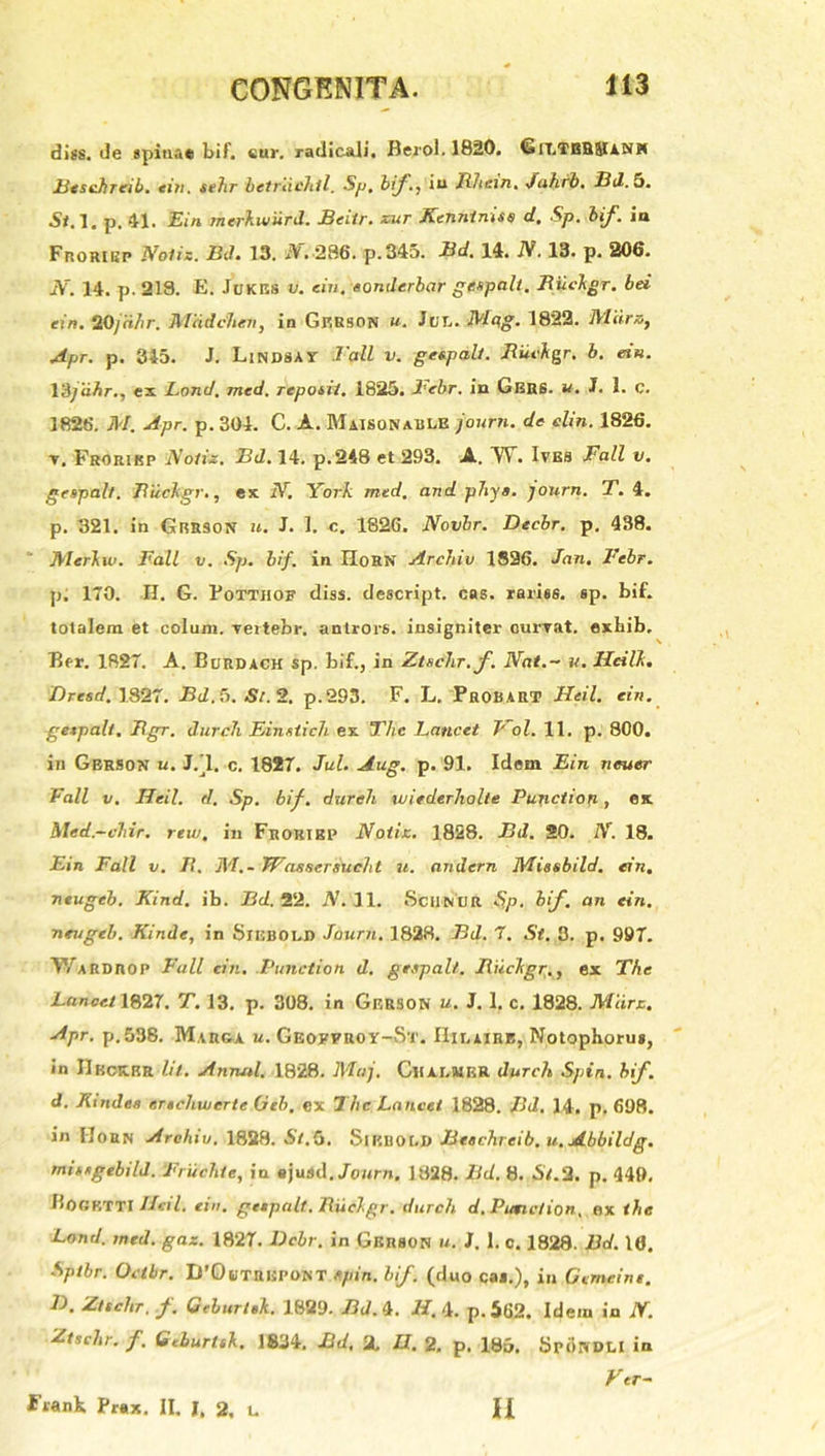 diss.de spinae bif. eur. radicali. Berol. 1820. Grt.TBHJlAlXH Beschreib. eiti. sehr betrdehtl. Sp, bif., in lilir.ui. Jahrb. Bd. 5. Sf.l. p. 41. Ein merkwiird. Beitr. zur Kenntniss d. Sp. bif. ia Froribp Notis. BJ. 13. iV. 286. p.345. Bd. 14. N. 13. p. 206. N. 14. p. 218. E. Jukes u. ein. eonderbar gespalt. Biickgr. bd ein. 20/dhr. Mddchen, in Gp.rson u. Jui.. Mqg. 1822. Mdra} Apr. p. 345. J. Lindsay 1'all v. gespalt. Biickgr. b. ein. Y&jdhr., ex Lond, med. repoiii. 1825. Febr. in Gbrs. u. J. 1. c. 1826. M. Apr. p. 304. C. A. Maisqnablb journ. de elin. 1826. t, Froribp Notiz. Bd. 14. p.248 et 293. A. W. Ites Fall v. gespalt. Biickgr., ex N. York med. and phy a. journ. T. 4. p. 321. in Gbrson u. J. I. c. 1826. Novbr. Decbr. p. 438. ' Merkiv. Fall v. Sp. bif. in IloRN Archio 1826. Jnn. Fcbr. p. 170. H. G. Pottjiof diss. descript. cas. rariss. sp. bif. totalem et colunt, vertebr, antrors. insigniter currat, exhib. Eer. 1827. A. Burdach sp. bif., in Ztschr. f. Nat.- u. Hdlk. Dresd. 1827. Bd.6. St. 2. p.293. F. L. Probart Heil. ein. gexpalt. Bgr. durch Einstich ex The Lancet Jrol. 11. p. 800. in Gbrson u. J/l. c. 1827. Jul. Aug. p. 91. Idem Ein neuer Fall v. Heil. d. Sp. bif. dureli loifderliolte Punction, ex Med.-chir. rew. in Frohikp Notiz. 1828. Bd. 20. N. 18. Ein Fall v. /?. M,- Wassersucht u. andern Missbild. ein. neugeb. Kind. ib. Bd. 22. N. 11. ScilNUR Sp. bif. an ein. neugeb. Kinde, in Siebold Journ. 1828. Bd. 7. St. 3. p. 997. TVarDROP Fall ein. Punction d. gespalt. Biickgr., ex The Lancet 1827. T. 13. p. 308. in Gbrson u. J. 1. c. 1828. Miirz. Apr. p.538. Marga u. Geobfroy-St. Hilairb, Notophorus, in IIbcK.br Iit. Annal. 1828. Maj. Cl!Ar.MKR durch Spin. bif d. Kindes erschwcrte Geb. ex The Lancet 1828. Bd. 14. p. 698. in Horn Archio. 1828. St. 5. SlEUOLD Beachreib. u. Abbildg. mitsgebild. Fruchte, in ejurtd. Journ, 1828. Bd. 8. St.2. p. 449, fioCKTTI Heil. ein. getpalt. lluckgr. durch d. Punction, ex ihe Lond. med. gaz. 1827. Dcbr. in Gbrson u. J. 1. c. 1828. Bd. 16. Sptbr. Octbr. IPOtJTRUPONT spin. bif (duo cai.), in Gcmeini. L>, Ztschr. f. Geburtik. 1829. Bd. 4. H. 4. p.562. Idem in N. Ztschr. f'. Geburltk, 1834. Bd, 2, U. 2, p. 185. SriSnDLI ia Vtr- Frank Prax. II. J, 2. u II