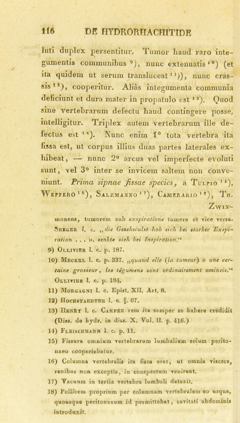 luti duplex persentitur. Tumor haud raro inte- gumentis communibus9), nunc extenuatis 1 °) (et ita quidem ut serum transluceat11)), nunc cras- sis12), cooperitur. Alias integumenta communia deficiunt et dura mater in propatulo est 13). Quod sine vertebrarum defectu haud contingere posse, intelligitur. Triplex autem vertebrarum ille de- fectus est 14). Nunc enim 1° tota vertebra ita fissa est, ut corpus illius duas partes laterales ex- hibeat, — nunc 2° arcus vel imperfecte evoluti sunt, vel 3° inter se invicem saltem non conve- niunt. Pritna sipnae fissae species, a Turno 1S), Wepfeko16), Salzmamo ’7), Ca.meraiuo 1 ®), Th. Zavin- monens, tumorem sub exspiratione tumere et vice Tersa. SekgER I. c. ,, die GeieJtuiuUt hob sich hei starher Exspi- rat ion . . . u. senhie sieh hei Tmpirntion 9) Oleivier 1. c. p. 18T. 10) Meckki. 1. c. p. 337. ,,91/and elle (la. turneur) a une cer- taine grosseur, les Itgumens sont ordinairemenl amincis.11 Oleivibr 1. c. p. 184. 11) Morgagni 1. c. Epist. XII. Art. 8. 12) Hochstabdtbu 1. c. §. G7. 13) Hen&T I. c. CaMPKR rem ita semper se habere credidit (Dies. de hydr. in diss. X. Vol. II. p. 41G.) 14) Flkischmann 1. c. p. 11. 15) Fissura omnium vertebrarum lumbalium solum perito- naeo cooperiebatur. 16) Columna vertebralis ita fissa erat, ut omnia viscera, renibus non exceptis, in conspectum venirent. 17) Vacuum in tertia vertebra lumbali detexit. 18) Follicem proprium per columnam vertebralem eo usque, quousque peritonaeum id permittebat, cavitati abdominis introduxit.