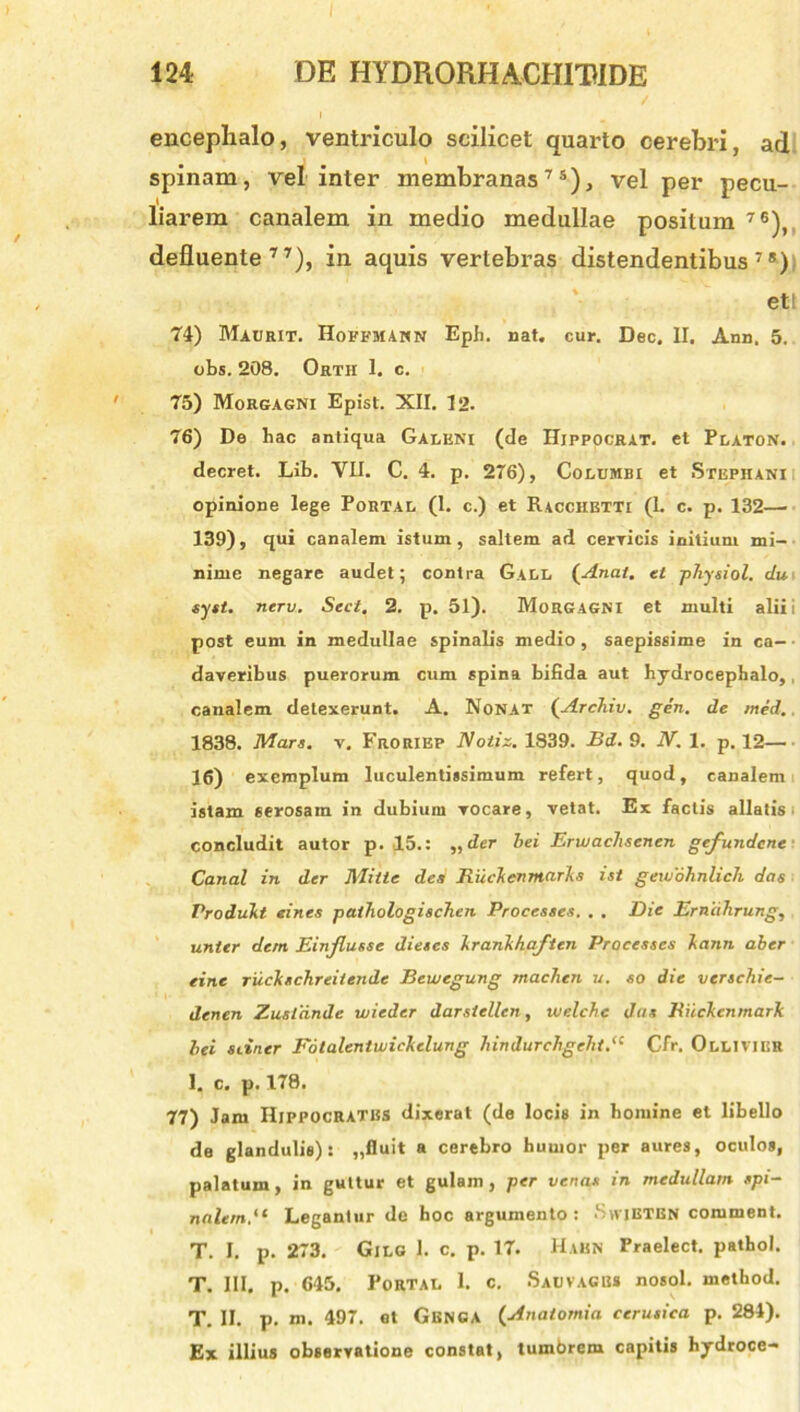 encephalo, ventriculo scilicet quarto cerebri, ad spinam, vel inter membranas75), vel per pecu- liarem canalem in medio medullae positum 76), defluente77), in aquis vertebras distendentibus78) ett 74) Maurit. Hoffmann Eph. nat. cur. Dec. II. Ann. 5. obs. 208. Orth 1. c. 75) Morgagni Epist. XII. 12. 76) De hac antiqua Galeni (de Hippocrat. et Platon. decret. Lib. VII. C. 4. p. 276), Columbi et Stepiiani opinione lege Portal (1. c.) et Racchetti (1. c. p. 132—■ 139), qui canalem istum, saltem ad cerricis initium mi- nime negare audet; contra Gall (Anal. et physiol. du. syst. nerv. Sect. 2. p. 51). Morgagni et multi alii i post eum in medullae spinalis medio, saepissime in ca- ■ daveribus puerorum cum spina bifida aut hydrocephalo,, canalem detexerunt. A. Nonat (ArcJiiv. gen. de med., 1838. Mars. v. Froriep Notiz. 1839. Bd. 9. N. 1. p. 12— 16) exemplum luculentissimum refert, quod, canalem istam serosam in dubium vocare, vetat. Ex factis allatis concludit autor p. 15.: „der hei Erwaclisenen gefundcne Canal in der Mitte des Riickenmarks ist gexvdhnlich das Produkt eines pathologischen Processes. . . Die Erndhrung, unter dem Einjlusse diescs krankhaften Processes kann aber eine ruckschreitende Bewegung machen u. so die verschie- denen Zusldnde wieder darstellen, uielche das Ruckcnmark lei siiner Fotalentwickelung hindurchgeht.<c Cfr. Ollivier 1. c. p. 178. 77) Jam Hippocrates dixerat (de locis in homine et libello de glandulis): „fluit a cerebro humor per aures, oculos, palatum, in guttur et gulam, per venas in medullam spi- nalem.(t Legantur de hoc argumento: .Svvietbn comment. T. I. p. 273. Gilg 1. c. p. 17. Hakn Praelect. pathol. T. III. p. 645. Portal 1. c. Sauvacbs nosol. method. T. II. p. m. 497. et Gbnga (Anaiomia cerusica p. 284). Ex illius observatione constat, tumbrem capitis hydroce-