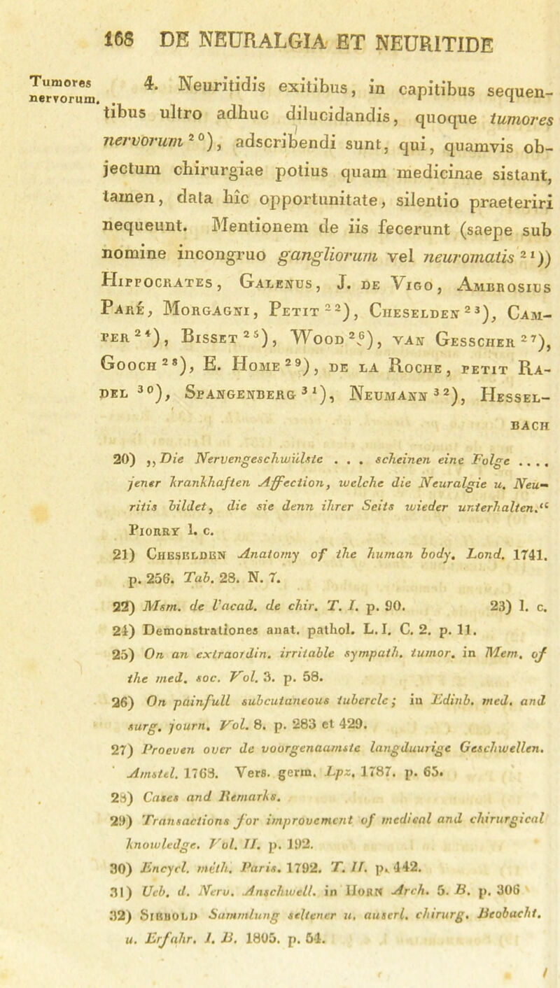 Tumores nervorum, 4. Neuritidis exitibus, in capitibus sequen- tibus ultro adhuc dilucidandis, quoque tumores nervorum J0), adscribendi sunt, qui, quamvis ob- jectum chirurgiae potius quam medicinae sistant, tamen, data hic opportunitate, silentio praeteriri nequeunt. Mentionem de iis fecerunt (saepe sub nomine incongruo gangliorum vel neuromatis 21)) Hippocrates, Galenus, J. de Vigo, Ambrosius Pare, Morgagni, Petit22), Ciieselden 23), Cam- ter24), Bisset25), Wood“), van Gesscher27), Gooch 2 *), E. Home29), de la Roche , petit Ra- DEL 3°), StANGENBERG 31), NeUMANN32), HeSSEL- BACH 20) ,, T)ie Nervengeschwiilste . . . scheinen eine Folge .... jener krankhaften Affection, welche die Neuralgie u. Neu- ritis bildet, die sie denn ihrer Seits wieder unier7ialten.“ Pioury 1. c. 21) Chesklden Anatomy of tlie human body. Lond, 1741. p. 256. Tab. 23. N. 7. 22) Msm. de Vacad. de chir. T. J. p. 90. 23) 1. c. 24) Demonstrationes anat. patliol. L. I. C. 2. p. 11. 25) On an exlraoidin. irriiable sympath. tumor, in TVlem, of the med. soc. Vol. 3. p. 58. 26) On painfull mbcuianeous iuberclc; iu Edinb. med. and surg. journ. Vol. 8. p. 283 et 429. 27) Proeven over de voorgenaamste langduurige Gcschwellen. Amstel. 1763. Vera. germ. Epz. 1787. p. 65. 23) Cases and IIeruaris. 29) Transactioni for improvcmcnt of mcd/eal and chirurgical knowledge. Vol. II. p. 192. 30) Encycl. mdth, Paris. 1792. T. II. p. 442. 31) Ueb. d. Neru. Anschwell. in IJoRN Arch. 5. B. p. 306 32) SlRHOLI) Sammlung scltener u. anseri, chirurg. Beobaehi. u. Erfahr. 1. B. 1805. p. 54. /