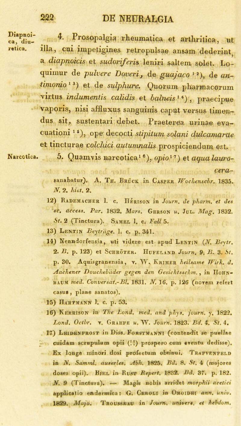 Diapnoi- ca, diu- retica. Narcotica. 4. Prosopalgia rheumatica et arthritica, ut illa, cui impetigines retropulsae ansam dederint} a diapnoicis et sudoriferis leniri saltem solet. Lo- quimur de pulvere Doveri, de guajaco ia), de an- timonio 13) et de sulphure. Quorum pharmacorum virtus indumentis calidis et balneis1*), praecipue vaporis, nisi affiuxus sanguinis caput versus timen- dus sit, sustentari debet. Praeterea urinae eva- cuationi 1 *), ope decocti stipitum. solani dulcamarae et tincturae colchici autumnalis prospiciendum est. 5. Quamvis narcotica16), opio11) et aqua lauro- cera- sanabatur). A. Tir. Bruck in Casper JFochenschr. 1835. iV. 2. hiet. 2. 12) Radesiacher 1. c. Herison in Journ. de pharrn. et des sc, access. Par. 1832. Mars. Gkrson u. Jul. Mag. 1832. St. 2 (Tinctura). Samkl 1. c. Fati 5. 13) LeNTIN Beytriige. 1. c. p. 341. 14) Nenndorfensia, uti videre est apud Lentin (N. Beytr. 2. B. p. 123) et Sciiroter. IIufeland Journ. 9. B. 3. St. p. 30. Aquisgranensia, v. VV. Khimf.r heilsarne JFirJc. d. Aachener Douchehiider gegen den Gesichtsschrn., in IIoiIN- BACM med. Conversat.■-Bl. 1831. N. 16. p. 126 (novem refert casus , plane sanatos). 15) Hahtmann J. c. p. 53. 16) Kkrrison in The d.ond. med. and pTiys. journ. y, 1822. Lond. Oethr. v. Graefe u. W. Journ. 1823. Bd. 4. St. 4. 17) Lbidbnfrost in Diss. Forstmanni (contendit se puellae cuidain scrupulum opii (!!) prospero cum eventu dedisse). Ex longe minori dosi profectum obtinui. Trafvenfbi.d in N. Samrnl. auserles. Abii. 1825. Bd. 8. St. 4 (majores doses opii). Wiei, in Rust Bepert. 1832. Bd. 37. p. 182. N. 9 (Tinctura). — Magi® nobis arridet rnorphii acetici applicatio endormica: G. CunoLI in Omoidki ann. univ. 1829. Majo. Trous.sk au in Journ. univtn. et hehdom.