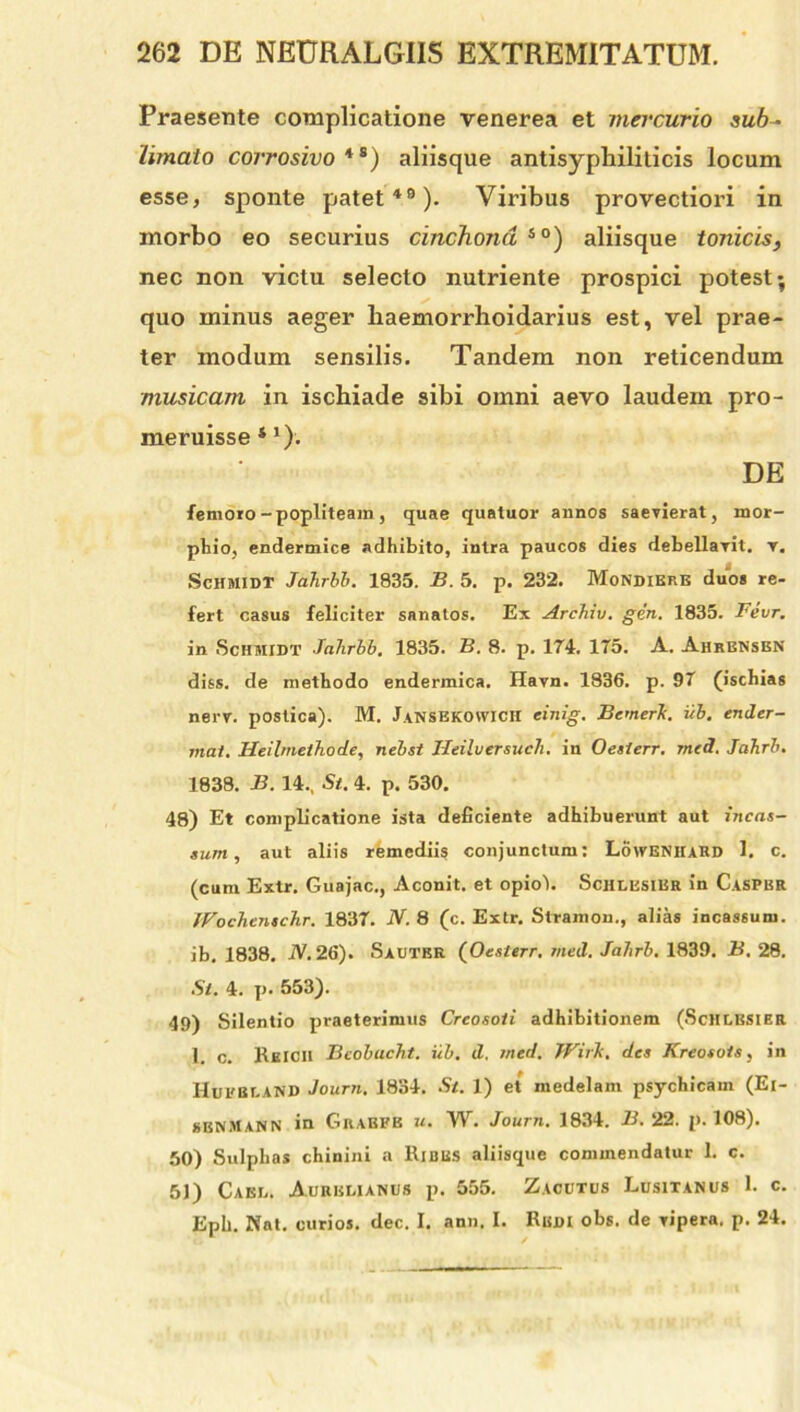 Praesente complicatione venerea et mercurio sub- limato corrosivo *s) aliisque antisyphiliticis locum esse, sponte patet49). Viribus provectiori in morbo eo securius cinchond so) aliisque tonicis, nec non victu selecto nutriente prospici potest; quo minus aeger liaemorrhoidarius est, vel prae- ter modum sensilis. Tandem non reticendum musicam in ischiade sibi omni aevo laudem pro- meruisse 4 1); DE femoro-popliteam, quae quatuor annos saevierat, mor- phio, endermice adhibito, intra paucos dies debellavit, v. SchmidT Jahrbb. 1835. B. 5. p. 232. Mondikre duos re- fert casus feliciter sanatos. Ex Archiv. gen. 1835. Fevr. in Schmidt Jahrbb. 1835. B. 8. p. 174. 175. A. Ahrensbn diss. de methodo endermica. Havn. 1836. p. 97 (ischias nerv. postica). M. Jansekovvich einig. Bemerh. ub. ender- mat. Heil/nethode, nebst JJeiluersuch. in Oesierr. med. Jahrb. 1838. B. 14., St. 4. p. 530. 48) Et complicatione ista deficiente adhibuerunt aut incas- sum , aut aliis remediis conjunctum: Lowenhard 1. c. (cum Extr. Guajac., Aconit. et opiol. Schlesier in Caspbr IVochenschr. 1837. N. 8 (c. Extr. Stramon., alias incassum, ib. 1838. A. 26). Sauter (Oesierr. med. Jahrb. 1839. B. 28. Si. 4. p. 553). 49) Silentio praeterimus Crcosoii adhibitionem (Schlesier 1. c. KhICII Bcobucht. ub. d. med. JVirTi, des Kreosots, in HuEBLAND Journ. 1834. St. 1) et medelam psychicam (Ei- sbnMann in Grabbb u. W. Journ. 1834. B. 22. p. 108). 50) Sulphas chinini a Ribus aliisque commendatur 1. c. 51) Cael. Aurelianus p. 555. Zacutus Lusitanus 1. c. Eph. Nat. curios. dec. I. ann. I. Rudi obs. de vipera, p. 24.