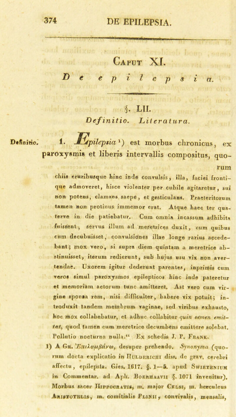 Definitio» Caput XI. De epilepsia. §. LII. Definitio. Literalura. 1. jEfpileptia1) est morbus chronicus, ex paroxysmis et liberis intervallis compositus, quo- rum chiis eruribusque hinc inde convulsis, illa, faciei fronti- que admoveret, hisce violenter per cubile agitaretur, sui non potens, clamans saepe, et gesticulans. Praeteritorum tamen non protinus immemor erat. Atque haec ter qua- terve in die patiebatur. Cum omnia incassum adhibita fuissent, servus illum ad meretrices duxit, cum quibus cum decubuisset, convulsiones illae longe rarius accede- bant; mox vero, si supra diem quintam a meretrice ab- stinuisset, iterum redierunt, sub hujus usu vix non aver- tendae. Uxorem igitur dederunt parentes, inprimis cum vero* simul paroxysmos epilepticos hinc inde pateretur et memoriam actorum tunc amitteret. Ast vero cum vir- gine sponaa rem, nisi difficulter, habere vix potuit; in- troduxit tandem membrum vaginae, sed viribus exhausto, hoc mox collabebalur, et adhuc collabitur quin semen emit- tat, quod tamen cum meretrice decumbens emittere solebat. Pollutio nocturna nulla.“ Ex schedis J. P. Frank. 1) A Gr. 'EmXct/Jfidvaj, desuper prehendo. Synonyma (quo- rum docta explicatio in I7ui.uiiniciii dis*, de grav. cerebri affectu, epilepsia. Gies. 1617. §. 1—5. apud Swiktbnium in Commentar, ad Apii. HofiRlIAA VII §. 1071 invenitur). Morbus sacer Hippocrati», m. major Cklsi, ut. herculeus Arutothi.is, m, comitialis Pi.inii , convivalis, mensalis,