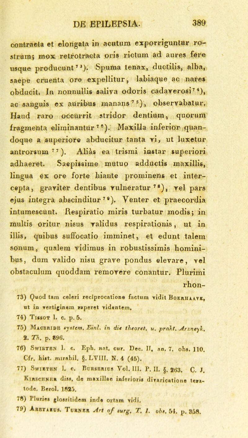 contracla et elongala in acntum exporriguntur ro- strum; mox retrotraeta oris rictum ad aures fere usque producunt73). Spuma tenax, ductilis, alba, saepe cruenta ore expellitur, labiaque ac nares obducit. In nonnullis saliva odoris cadaverosi74), ac sanguis ex auribus manans75), observabatur. Haud raro occurrit stridor dentium, quorum fragmenta eliminantur79). Maxilla inferior quan- doque a superiore abducitur tanta vi, ut luxetur antrorsum 7 7). Ali^s ea trismi instar superiori adhaeret. Saepissime mutuo adductis maxillis, lingua ex ore forte hiante prominens et inter- cepta, graviter dentibus vulneratur71), vel pars ejus integra abscinditur78). Venter et praecordia intumescunt. Respiratio miris turbatur modis; in multis oritur nisus validus respirationis, ut in illis, quibus suffocatio imminet, et edunt talem sonum, qualem vidimus in robustissimis homini- bus, dum valido nisu grave pondus elevare, vel obstaculum quoddam removere conantur. Plurimi rhon- 73) Quod tam celeri reciprocatione factum vidit Boeriuavk, ut in vertiginem raperet videntem. 74) Tiggox 1. c. p. 5. 75) Maobridb syslcm. Einl. in dit thcoret. u. prakt. Arzneyk, 2. Th. p. »96. 76) Swirtbn 1. c. Epii. nat. cur. Dec. II. an. 7. obs. 110. Cfr, bi*t. mirabil. §. LVIII. N. 4 (45). 77) Swiitkn 1. e. BuRsiiRtus Vol. 111. P. II. §. 263. C. J. Kibscjink* di*», de maxillae inferiori* diraricatione tera- tode. Berol. 1823. 78) Pluries glossitidem inde ortam vidi. 79) Aret*«i;s. Turnbr Art of surg. T. 1. obs. 54. p. 358.