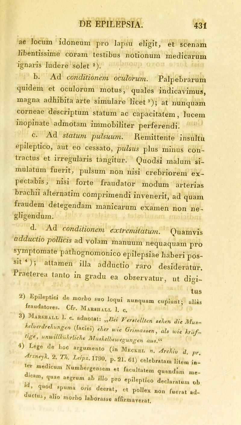 ac Jocum idoneum pro lapsu eligit, et scenam libentissime coram testibus notionum medicarum ignaris ludere solet 2). L- Ad (O/i(lilionc/il oculorum. Palpebrarum quidem et oculorum motus, quales indicavimus, magna adhibita arte simulare licet3); at nunquam corneae descriptum statum ac capacitatem, lucem inopinate admotam immobiliter perferendi. c. Ad statum pulsuum. Remittente insultu epileptico, aut eo cessato, pulsus plus minus con- tractus et irregularis tangitur. Quodsi malum si- mulatum fuerit, pulsum non nisi crebriorem ex- pectabis, nisi forte fraudator modum arterias brachii alternatim comprimendi invenerit, ad quam fraudem detegendam manicarum examen non ne- gligendum. d. Ad conditionem extremitatum. Quamvis adductio pollicis ad volam manuum nequaquam pro symptomate pathognomonico epilepsiae haberi pos- sit ), attamen illa adductio raro desideratur. Praeterea tanto in gradu ea observatur, ut digi- IUS 2) Epileptici de morbo suo loqui nusquam cupiunt; aliis fraudatores. Cfr. Marshai.l 1. c. 3) Marshall 1. c. adnotat: „Bci Vcrclellien tehen dic Mu,- kelverdrchungen (faciei) cher wie Grirnasscn, ah tvie Iri/- »g', unwiltkiiJirlicJie Muslclbcwegungen au, 4) Lege de boc argumento (in Meckht. n. Archiu d. pr Arzneylt.' 2. Th. Leipz. 17.00. p. 21. 61) celebratam litem in- *er n,ed,cum Numbergei.se... et facultatem quandam me- ..,Ca,n’ qUae aeerUm ab iUo Pr° epilep.ico declaratum ob  ’ qU°d SpUM,a °'is et pollex „0„ fuei.at ad_ “Ctus, alio morbo laborasse affirmaverat.