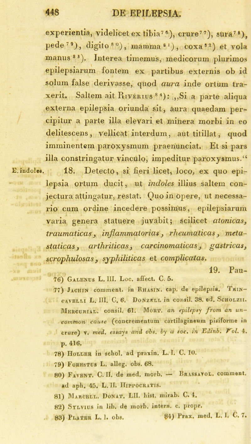 E. indoles. experientia, videlicet ex tibia78), crure77), sura74), pede'9), digito80), mamma81), coxa82) et vola manus88). Interea timemus, medicorum plurimos epilepsiarum fontem ex partibus externis ob id solum false derivasse, quod aura inde ortum tra- xerit. Saltem ait Puveiuus 8 4); ,,Si a parte aliqua externa epilepsia oriunda sit, aura quaedam per- cipitur a parte illa elevari et minera morbi in eo delitescens , vellicat interdum, aut titillat, quod imminentem paroxysmum praenunciat. Et si pars illa constringatur vinculo, impeditur paroxysmus.“ 18. Detecto, si fieri licet, loco, ex quo epi- lepsia ortum ducit, ut indoles illius saltem con- jectura attingatur, restat. Quo in opere, ut necessa- rio cum ordine incedere possimus, epilepsiarum varia genera statuere juvabit; scilicet atonicas, traumaticas, inflammatorias, rheumaticas, meta- staticas, arthriticas, carcinomaiicas, gastricas, scrophulosas, syphiliticas et complicatas. 19. Pau- 76) Galenus L. III. Loc. affect. C. 5. 77) Jachin comment. in Riiasjn. cap. de epilepsia. Tjiin- cavblli L. III. C. 6. DoNZKLL in consil. 38. ed. Scholzii. Mercurial. consil. 61. Mout. an epilepty from an un- common caute (concrementum cartilagineum pisiforme in crure) T. rncd. essays and obs. by a soc. in Edinb. Vol. 4. p. 416. 78) IIollbr in scliol. ad praxin. L. I. C. 10. 79) Forhhtus L. alleg. obs. 68. 80) Favent. C. II. de med. morb, — Rrissavol. comment. ad aph. 45. L. II. Hippocratis. 81) Mahcell. Donat. LII. bist. mirab. C. 4. 82) Stlvius in lib. de morb. intern. c. propr. 83) PlaTBR L. I. obs. 54) I’rax. med. L. I. C. i.