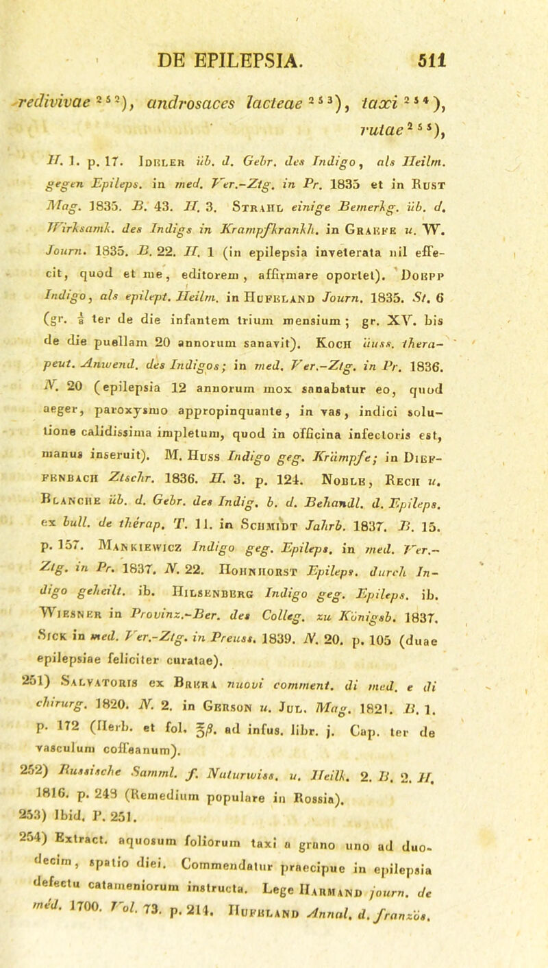 redivivae 2 s 2), androsaces lacteae 2 5 3), laxi 21 *), rutae2 5J), K 1. p. 17. Ideler iib. d. Gehr. des Indigo, n/s Ileilm. gegm Epileps. in med. Ver.-Ztg. in Pr. 1835 et in IiusT i\Iag. 1835. B. 43. II, 3. S T R UI L einige Bemerkg. iib. d. JVirksamk. des Indigs in Krampfkrankh. in GraEKE u. W. Journ. 1835. B. 22. II. 1 (in epilepsia inveterata nil effe- cit, quod et me, editorem, affirmare oportet). Dobpp Indigo, ais epilept. Ileilm. in HilFELAMD Journ. 1835. St, 6 (gr. 5 ter de die infantem trium mensium ; gr. XV. bis de die puellam 20 annorum sanavit). Koch iiuss. tbera- peut. Amuend. des Indigos; in tned. Ver.-Ztg. in Pr. 1836. 20 (epilepsia 12 annorum mox sanabatur eo, quod aeger, paroxysmo appropinquante, in vas, indici solu- tione calidissima impletum, quod in officina infectoris est, manus inseruit). M. Huss Indigo geg. Ilrixmpfe; in Dief- fknbach Ztschr. 1836. U. 3. p. 124. Noble, Rech u. Blanche iib. d. Gehr. des Indig. b. d. Bebandi, d. Epileps. ex bull. de tberap. T. 11. in ScHMlW Jabrb. 1837. B. 15. p. 157. Man KIEWICZ Indigo geg. Epileps. in rned. Ver.- Ztg. m Pr. 1837. N. 22. IIoHKItonsT Epileps. durch In- d'g° gebeilt. ib. HiLSENBERG Indigo geg. Epileps. ib. Wiesner in Provinz.-Ber. des Colleg. zu ICunigsb. 1837. Sick in med. Ver.-Ztg. in Preuss. 1839. N. 20. p. 105 (duae epilepsiae feliciter curatae). 251) Salvatoris ex Brkra nuovi continent, di med. e di clnrurg. 1820. N. 2. in Gkrson u. Jul. Mag. 1821. B. 1. p. 172 (Ilerb. et fol, f3. ad infus. libr. j. Gap. ter de vasculum cofleanum). 252) Bussische Sarnml. f. Naturwiss. 11. lleilk. 2. 71. 2. II, 1816. p. 243 (Remedium populare in Rossia). 253) Ibid. ]>. 251. 254) Extract. aquosum foliorum taxi n grano uno ad duo- decim, spatio diei. Commendatur praecipue in epilepsia defectu catameniorum instructa. Lege IIarhand journ. de mid. 1700. Vol. 73. P. 214. IIufelanb Annal, d. franzos.