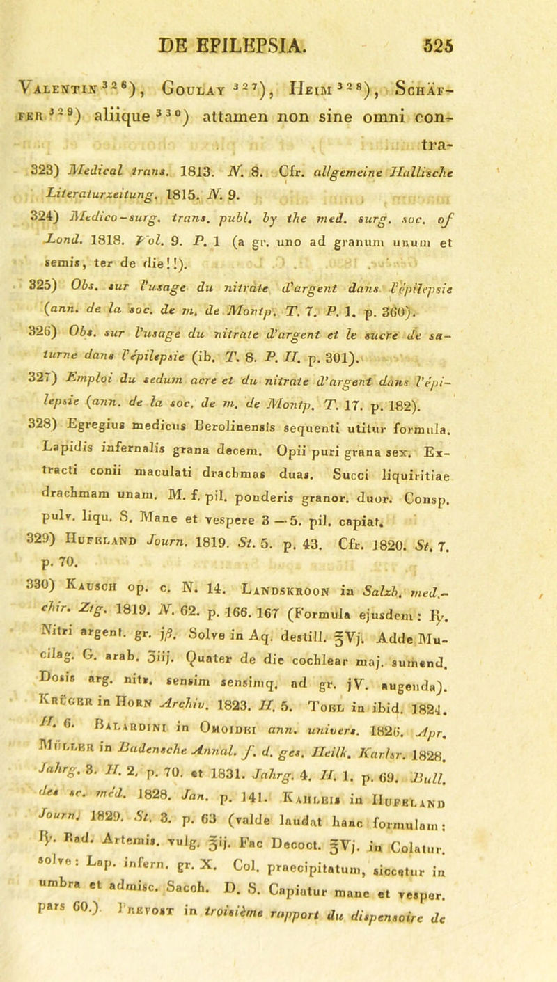 \ ALENTIN 32 *) , GoULAY 3 2 7), H.EtM 5 2 8), ScHAF- feh 52 9) aliique 3 3 0) attamen non sine omni con- tra- 323) Medical iram. 1813. IV. 8. Cfr. allgemeine llallische Literaiurzeitung. 1815. JY. 9. 324) Mcdico-surg. trans, pubi, by the med. surg. sue. of Lund. 1818. I ol. 9. P. 1 (a gr. uno ad granum unum et seniis, ter de die!!). 325) Obs. sut 1’usage du nitrate d'argent dans VejiUepsie (ann. de la soc. de m. de Monip. T. 7. P. 1. p. 360). 32G) Obs. sur Vusage du nitrate d’argent et le suere de sa- lurne dans Vepiltpsie (ib. T. 8. P. II. p. 301). 327) Ernploi du sedum acre et du nitrate d’argeni datis Vepi- lepsie (ann. de la soc, de m. de Monip, T. 17. p. 182). 328) Egregius medicus Beroiinensls sequenti utitur formula. Lapidis infernalis grana decem. Opii puri grana sex. Ex- tracti conii maculati draebmas duas. Succi liquiritiae drachmam unam. M. f. pii. ponderis granor. duor. Consp. pulr. liqu. S. Mane et vespere 3—5. pii. capiat. 329) IIufbland Journ. 1819. St. 5. p. 43. Cfr. 1820. St. 7. p. 70. 330) Kausoh op. c. N. 14. Landskroon in Salzb. med- etur. Ztg. 1819. N. 62. p. 166. 167 (Formula ejusdem: fy. NltM argent. gr. jfi. Solve in Aq. destill. gVj. Adde Mu- cilag. G. arab. 3iij. Quater de die cochlear maj. sumend. LJo.is arg. nit*. sensim sensimq. ad gr. jV. augenda). KrCgkr in IIorn Archiv. 1823. II. 5. Tour. in ibid. 1821. 1 4 6' Balahdini in OmoIDKI ann. univers. 1826. Apr. Mnr.ujii in Badensche Annal. f. d. ges. Htilk. Kar.hr. 1828. Jahrg. 3. II, 2, p. 7(), ct 7837, Jahrg. 4. II. 1. p. 69. Bull. des sc. tned. 1828. Jan. p. 141. Kaiinei* in IIufer.and lournj 1829. 5/. 3. p. 63 (valde laudat hanc formulam: IV- Rod. Artemis. vuig. gij. Fac Decoct. solve; Lop. mfern. gr. X. Coi. praecipitatum, siccetur in umbra et admisc. Sacoh. D. S. Capiatur mane et vesper, pars 60.) 1 p.evost in troisibne rapport du dispensoire de