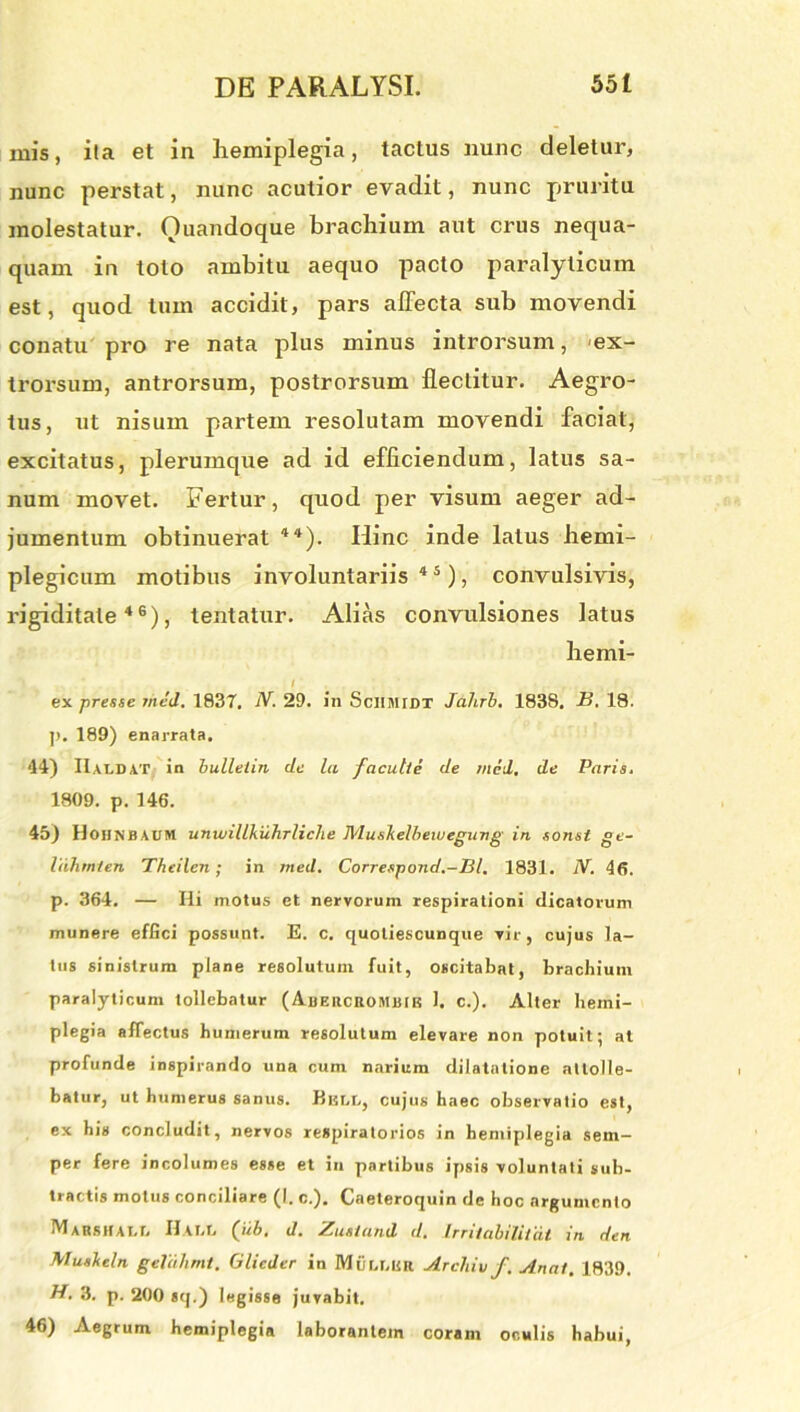 ruis, ita et in hemiplegia, tactus nunc deletur, nunc perstat, nunc acutior evadit, nunc pruritu molestatur. Quandoque brachium aut crus nequa- quam in toto ambitu aequo pacto paralyticum est, quod tum accidit, pars affecta sub movendi conatu pro re nata plus minus introrsum, ex- trorsum, antrorsum, postrorsum flectitur. Aegro- tus, ut nisum partem resolutam movendi faciat, excitatus, plerumque ad id efficiendum, latus sa- num movet. Fertur, quod per visum aeger ad- jumentum obtinuerat 44). Iiinc inde latus hemi- plegicum motibus involuntariis45), convulsivis, rigiditate46), tentatur. Alias convulsiones latus liemi- I ex -presse med. 1837, N. 29. in Sciimidt Jahrb. 1838. B. 18. p. 189) enarrata. 44) IIaldat in bulletin de la facu.lte de med. de Paris. 1809. p. 146. 45) Hoiinbaum unwillkuhrliclie MusTidbewegung in sonst ge- liihmien Theilen; in med. Correspond.-Bl. 1831. JV. 46. p. 364. — Hi motus et nervorum respirationi dicatorum munere effici possunt. E. c. quotiescunque vir, cujus la- tus sinistrum plane resolutum fuit, oscitabat, brachium paralyticum tollebatur ( Aiieiickombik 1. c.). Alter hemi- plegia affectus humerum resolutum elevare non potuit; at profunde inspirando una cum narium dilatatione attolle- batur, ut humerus sanus. Biscc, cujus haec observatio est, ex his concludit, nervos respiratorios in hemiplegia sem- per fere incolumes esse et in partibus ipsis voluntati sub- tractis motus conciliare (I. c.). Caeteroquin de hoc argumento Marshall Hau, Qib, d. Zustand d. Irrilabilitat in den Muskeln geVdhmt. Glieder in Mtir.r.uit Archiv f. Anai. 1839. B. 3. p. 200 sq.) legisse juvabit. 46) Aegrum hemiplegia laborantem coram oculis habui,