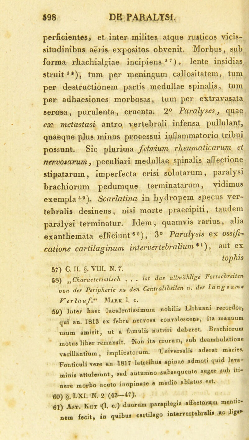 perficientes, et inter milites atque rusticos vicis- situdinibus aeris expositos obvenit. Morbus, sub forma rhachialgiae incipiens57), lente insidias struit51), tum per meningum callositatem, tum per destructionem partis medullae spinalis, tum per adhaesiones morbosas, tum per extravasata serosa, purulenta, cruenta. 2° Paralyses, quae ex metastasi antro vertebrali infensa pullulant, quaeque plus minus processui inflammatorio tribui possunt. Sic plurima febrium rheumaticarum et nervosarum, peculiari medullae spinalis allectione stipatarum, imperfecta crisi solutarum, paralysi brachiorum pedumque terminatarum, vidimus exempla59). Scarlatina in hydropem specus ver- tebralis desinens, nisi morte praecipiti, tandem paralysi terminatur. Idem, quamvis rarius, alia exanthemata efficiunt80), 3° Paralysis ex ossifi- catione cartilaginum intervertebralium*1), aut ex tophis 57) C. II. §. VIII. N. 7. 58) *‘tCiiaracteristiach . . . *** tlas allmahligc Forischreiten non der Peripherie ~u den Ceniralihcilen u. der langsam« VerIciufMark 1. c. 50) Inter haec luculentissimum nobilis Lithuam recordor, qui an. 1813 ex febre nervosa convalescens, ita manuum usum amisit, ut a famulis nutriri deberet. Brachiorum motus liber remansit. Non ita crurum, sub deambulatione vacillantium, implicatorum. Universalis aderat macies. Fonticuli vere an. 1817 lateribus spinae admoti quid leva- minis attulerunt, sed autumno subsequente aeger sub iti- nere morbo acuto inopinate e medio ablatus est. 60) §. LXI. N. 2 (43—47). 61) Ast. Kht (1. c.) duorum paraplegia affectorum mentio- nem fecit, in quibus carlilago intervertebralis «c hg*-