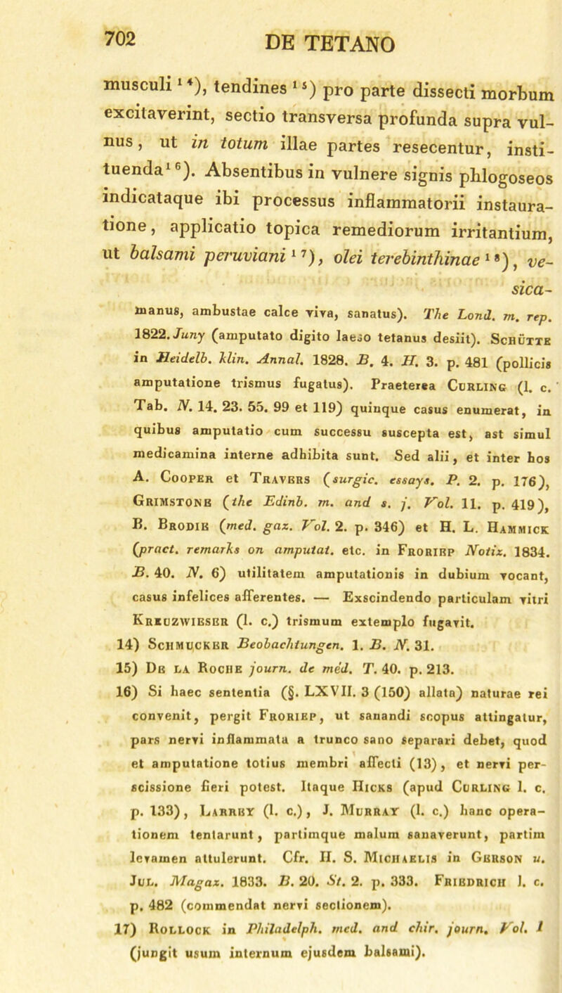 musculi1 4), tendines 1 s) pro parte dissecti morbum excitaverint, sectio transversa profunda supra vul- nus , ut in totum illae partes resecentur, insti- tuenda16). Absentibus in vulnere signis phlogoseos indicataque ibi processus inflammatorii instaura- tione , applicatio topica remediorum irritantium, ut balsami pe7’uviani17), olei terebinthinae18), ve- sica- xnanus, ambustae calce viva, sanatus). The Lond. m. rep. 1822. Juny (amputato digito laeso tetanus desiit). Schutte in Heidelb. Uin. Annat. 1828. B. 4. H. 3. p. 481 (pollicis amputatione trismus fugatus). Praeterea Curling (1. c. Tab. N. 14. 23. 5o. 99 et 119) quinque casus enumerat, in quibus amputatio cum successu suscepta est, ast simul medicamina interne adhibita sunt. Sed alii, et inter bos A. Cooper et Travbrs Qsurgic. essays. P. 2. p. 176), Grimstonb (ihe Edinb. m. and s. j, Vol. 11. p. 419), B. Brodik (med. gax. Vol. 2. p. 346) et H. L. Hammick (pract. remartis on amputat, etc. in Frorirp Notiz. 1834. B. 40. iV. 6) utilitatem amputationis in dubium Yocant, casus infelices afferentes. — Exscindendo particulam vitri Kreuzwieser (1. c.) trismum extemplo fugavit. 14) SchmucKBR Beobachiungcn. 1. B. N. 31. 15) De la Rociie journ. de med. T. 40. p. 213. 16) Si haec sententia (§. LXVII. 3 (150) allata) naturae rei convenit, pergit Froriep, ut sanandi scopus attingatur, pars nervi inflammata a trunco sano separari debet, quod et amputatione totius membri affecti (13), et nervi per- scissione fieri potest. Itaque IIicks (apud Curling 1. c. p. 133), Larrby (1. c.) , J. Murray (1. c.) hanc opera- tionem tentarunt , partimque malum sanaverunt, partim levamen attulerunt. Cfr, II. S. Miciiaelis in Gbrson u. Jur.. Magaz. 1833. B. 20. St. 2. p. 333. Fribdrich J. c. p. 482 (commendat nervi sectionem). 17) Rollock in Pliiladelph. med. and chir. journ. Vol. 1 (jungit usum internum ejusdem balsami).