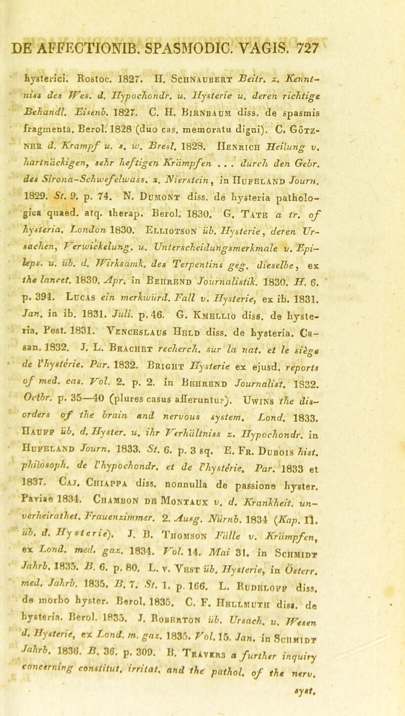 hysterici. Rostoc. 1827. II. Sciinaubert Beiir. z. Kennt- niss des JVes. d. Hypochondr. u. Ilysierie u. deren richtige Behandl. Eisenb. 1827. C. H. Birnbabm diss. de spasmis fragmenta. Berol. 1828 (duo cas. memoratu digni). C. Gotz- NER d. Krampf u. s. i u. Bresl. 1828. Henrich Heilung v. hariniickigen, sehr liefiigen Krampf en . . . durch den Gebr. des Sirona-Schwefelwass. x. Kiersiein, in IIUFEr.AND Journ. 1829. St. 9. p. 74. N. Dujiont diss. de hysteria patholo- gica quaed. atq. therap. Berol. 1830. G. Tate a tr. of hysteria. London 1830. Er.r.lOTSON iib. Ilysierie, deren IJr- sa ehen, Verwickelung. u. Unierscheidungsmerkmale v. Epi- heps. u. ili. d. JJ irkscijnk. des 'Terpentins geg. dieselbe, ex the Inncet. 1830. Apr. in Beiirend Journalisiik. 1830. II. 6. p. 394. Lucas ein merkwiird. Fatt v. Ilysierie, ex ib. 1831, lan. ia ib. 1831. Juli. p. 46. G. Kmellio diss. de hysle- ria, Pest. 1831. 1'enceslaus Held diss. de hysteria. Ca- san. 1832. J. L. Brachet recherch. sur la nat. et le sibae de l hysierie. Par. 1832. Brigiit Ilysierie ex ejusd. reparis of med. cas. Vol. 2. p. 2. in Beiirend Journalist. 1S32. Octbr. p. 35—40 (plures casus afferuntur). Uwins ihe dis- orders of the brain and nervous system, Lond. 1833. Uauff iib, d. Hy si er. u, jhr I erhullmss z. Ilypochondr. in IIueeland Journ. 1833. St. 6. p. 3 sq. E. Fr. Dubois hist. philosoph. de Vhypochondr. et de riiysicrie, Par. 1833 et 1837. Gaj, Chiappa diss. nonnulla de passione hyster. Paviae 1834. Ciiambon de Montaux v. d. Krankheit. un- verheirathet. Frauenzithmer. 2. Ausg. 1Vurnb. 1834 (Kap. U. iib. d. Ilysierie). J. B. Thomson Falle v. Krampf en, ex Lond. med. gaz. 1834. Vol. 14. Mai 31. in Schmidt Jahrl. 1835. B. 6. p. 80. L. v. Ybst iib. Ilysierie, in Osterr. med. Jahrb. 1835. B. 7. Si. 1. p. 166. L. Rudbdofp diss. de morbo hyster. Berol. 1835. C. F. Hbllmuth dis*, de hysteria. Berol. 1835. J. RobErton iib. Ursaeh. u. Wesen d. Ilysierie, ex Lond. m. gaz. 1835. Vol. 15. lan. i„ SciiMiDT Jnhrb. 1836. B. 36. p. 309. B. Trav.rb n further inguiry concerning constitui, irritat, and the pathol. of ihe nero.