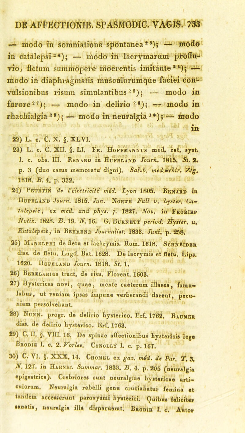 — modo in somniationfc spontanea2 J); — modo in catalepsi24); — modo in lacrymarum proflu- vio, fletam summopere moerentis imitante2*); — modo in diaphragmatis musculorumque faciei con- vulsionibus risum simulantibus26); — modo in furore27); — modo in delirio22); — modo in rhachialgia2>); — modo in neuralgia3*); — modo in 22) L. c. C. X. §. XLVI. 23) L. c. C. XII. §. LI. Fr. Hoffmannus med. tat. syst. 1. c. obs. III. Rknard In Hufbland Journ. 18lb. St. 2. p. 3 (duo casus memoratu' digni). Sahb. med.—ehir. Ztg, 1818. B. 4. p. 332. 24) Petetin de Vcleclricife med. Lyon 1805. Rbnard in Hufbland Journ. 1815. Jun. North Tali v. hyster. Ca- talepiie, ex med. and phys. j. 1827. No v. in Froeibp Notiz. 1828. B. 19. N. 16. G. Burnbtt period. Hyster. u. Katalepsie, in Bbiirend Journalist. 1833. Juni. p. 258. 25) Manrlpui de fletu et lachrymis. Rom. 1618. Sciinbidbr diss. de iletu. Lugd. Bat. 1628. I)e lacrymis et fletu. Lips. 1620. Hufeland Journ. 1818. St. 1. 26) Bbrelarius tract. de risu. Florent. 1603. 27) Hystericas novi, quae, mente caeterum illaesa, famu— Iabus, ut Teniam ipsa» impune yerberandi darent, pecu- niam persolvebant, 28) Nunn. progr. de delirio Hysterico. Erf. 1762. Baumbr dis*, de delirio Hysterico. Erf. 1763. 29) C. II. §. VIII. 16. De spinae affectionibus hystericis lege Brodie 1. c. 2. Vorlts. Conolly 1. c. p. 167. 30) C. VI. §. XXX. 14. Cuombl ex gaz. nufd. de Par. T. 3. JV. 127. in Habnel Summar. 1833. B. 4. p. 205 (neuralgia epigastrica). Crebriore* sunt neuralgiae Hystericae arti- culorum. Neuralgia rebelli genu cruciabatur femina et tandem accesserunt paroxysmi Hysterici. Quibu» feliciter *anatis, neuralgia illa disparuerat. Bhodih I. c. Mlor