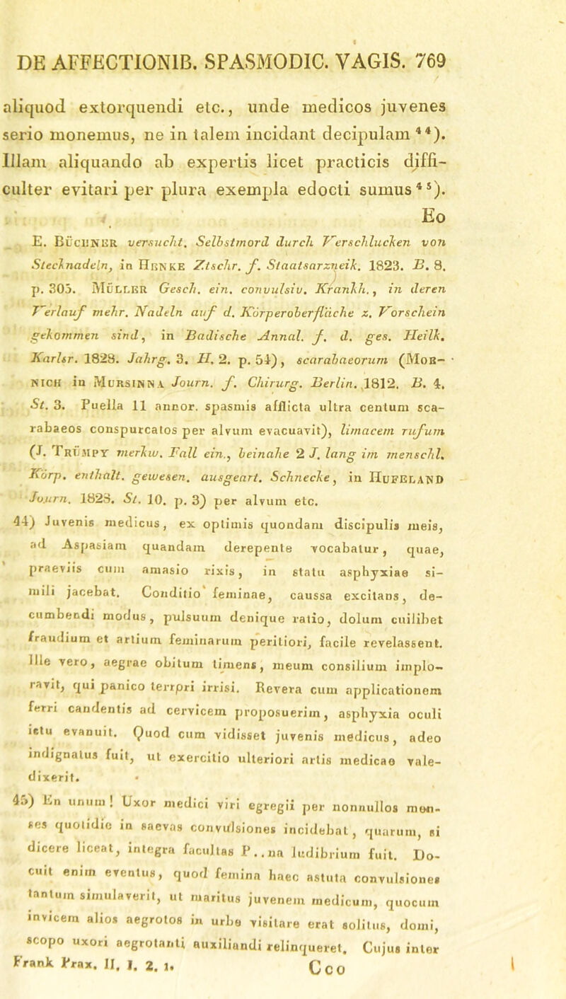 aliquod extorquendi elc., unde medicos juvenes serio monemus, ne in talem incidant decipulam 44). Illam aliquando ab expertis licet practicis diffi- culter evitari per plura exempla edocti sumus45). Eo E. BucRJNER versucht. Selbstmord durcli Werschlucken von Steclnadcln, in Henke Ztschr. f. Slaatsarzneik. 1823. E. 8. . . ) p. 303. Muller Gesch. ein. convulsio. Krankh., in deren T~erlauf mefir. Nadeln auf d. K'6rperolerjlache z. Vorscliein gekommen sind, in Badische Annal. f. d. ges. Heilk, Karlsr. 1828. Jahrg. 3. H. 2. p. 51) , scarabaeorum (Mob- nich in Mursinna Journ. f. Chirurg. Berlin. 1812. B. 4. Si. 3. Puella 11 annor, spasmis afflicta ultra centum sca- rabaeos conspurcatos per alvum evacuavit), limacem rufum (E Tri/mpy merkw. Fall ein., beinalie 2 J. lang irn menschl. Korp. enthitlt. gewesen. ausgeart. Schnecke, in Hdeelawd Jo.urn. 1828. S/. 10. p. 3) per alvum etc. 41) Juvenis medicus, ex optimis quondam discipulis meis, ad Aspasiam quandam derepente vocabatur, quae, praeviis cum amasio rixis, in statu asphyxiae si- mili jacebat. Conditio feminae, caussa excitans, de- cumbendi modus, pulsuum denique ratio, dolum cuilibet fraudium et artium feminarum periliori, facile revelassent. Ille vero, aegrae obitum timens, meum consilium iinplo- lavit, qui panico lerrpri irrisi. Revera cum applicationem ferri candentis ad cervicem proposuerim, asphyxia oculi ictu evanuit. Quod cum vidisset juvenis medicus, adeo indignatus fuit, ut exercitio ulteriori artis medicao vale- dixerit. • 4u) En unum ! Uxor medici viri egregii per nonnullos men- ses quotidie in saevas convulsiones incidebat, quarum, ei dicere liceat, integra facultas P.. «a ludibrium fuit. Do- cuit enim eventus, quod femina haec astuta convulsiones tantum simulaverit, ut maritus juvenem medicum, quocum invicem alios aegrotos in urbe visitare erat solitus, domi, scopo uxori aegrotanti auxiliandi relinqueret. Cujus inter Frank Prax. II. I. 2. 1. 0 C 0