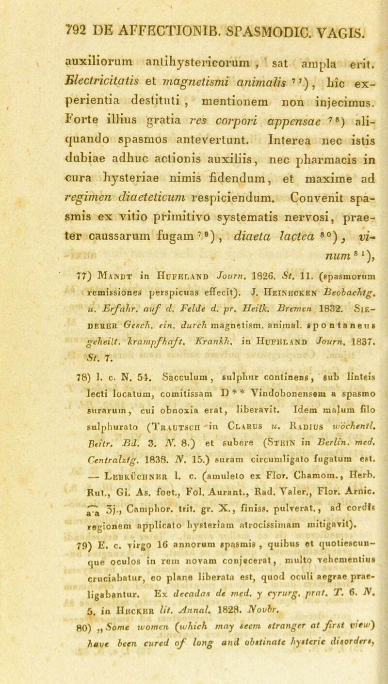 auxiliorum antiliystericorum , sat ampla erit. Electricitatis et magnetismi animalis71), hic ex- perientia destituti , mentionem non injecimus. Forte illius gratia res corpori appensae 7S) ali- quando spasmos antevertunt. Interea nec istis dubiae adhuc actionis auxiliis, nec pharmacis in cura liysteriae nimis fidendum, et maxime ad regimen diaeteiicum respiciendum. Convenit spa- smis ex vitio primitivo systematis nervosi, prae- ter caussarum fugam79), diaeta lactea so), vi- num 8 ‘), 77) Mandt in IIuPEr.AND Journ. 1826. St. 11. (spasmorum remissiones perspicuas effecit). J. HeINBCKEN Beobachig. u. Erfalir. atif d. Felde d. pr. JIeilk. Bremcn 1832. SlE- DEUER Gescti. rin. durch magnetism. animal, spontaneus geheilf, krampfhaft, Krankh. in HuFisr.AND Journ, 1837. St. 7. 78) 1. c. N. 51. Sacculum, sulphur continens, sub linteis lecti locatum, comitissam D** Yindobonensem a spasmo surarum, cui obnoxia erat, liberavit. Idem majum filo sulphurato (Traetscii -in Clares u. Radies ivoctienit. Beitr. Bd. 3. N. 8.) et subere (Stkik in Berlin. med. Centrahfg. 1838. N. 15.) suram circumligato fugatum est. — Lbbkucunkr 1. c. (amuleto ex Flor. Chamoin., Ilerb. Rut., Gi. As. foet., Fol. Aurant., Rad. Valer,, Flor. Amic. ^ 3j., Camphor. trit. gr. X., finiss. pulverat., ad cordis regionem applicato hysteriam atrocissimam mitigavit). 79) E. c. virgo 16 annorum spasmis , quibus et quotiescun- que oculos in rem novam conjecerat, multo vehementius cruciabatur, eo plane liberata est, quod oculi aegrae prae- ligabantur. Ex decadas de med. y cyrurg, prat. T. 6. IV. 5. in IIecKHR Ut. Annat. 1828. Novbr. 80) „ Somc utomen (which may se em stranger at firsi vreu/) havc been cured of long and obstinate hystcric disordtrs,