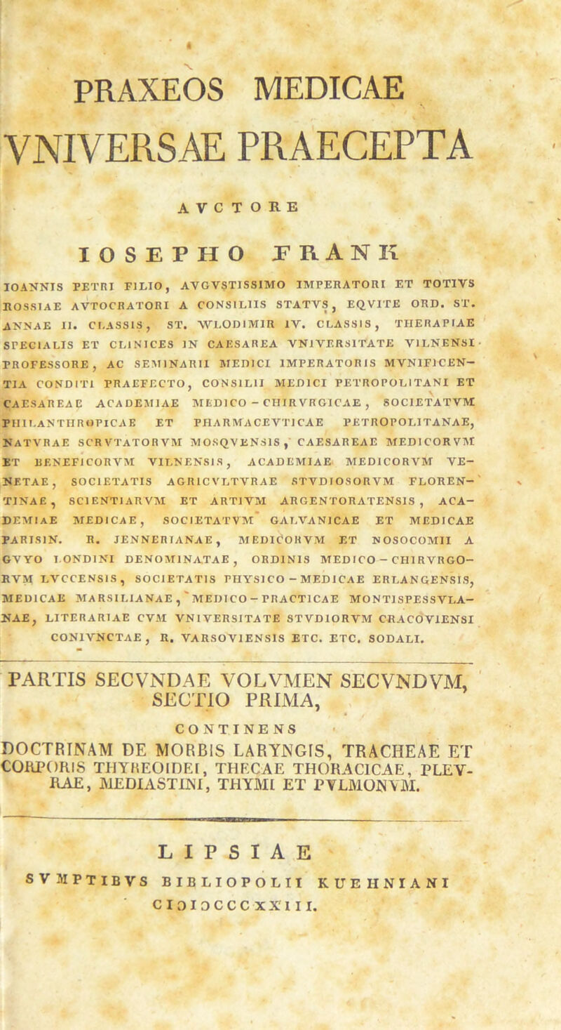 PRAXEOS MEDICAE VNIVERSAE PRAECEPTA A V C T O R E IOSEPHO JRANK IO ANNIS PETRI FILIO, AVGVSTISSIMO IMPERATORI ET TOTIVS ROSSIAE AVTOCRATORI A CONSILIIS STATVS , EQV1TE ORD. ST. ANNAE II. CLASSIS, ST. WLODIMIR IV. CLASSIS, THERAPIAE SPECIALIS ET CLINICES IN CAESAREA VNI VERSI TATE V1LNENSI TROFESSORE, AC SEMINARII MEDICI IMPERATORIS MVNIFJCEN- TIA CONDITI PRAEFECTO, CONSILII MEDICI PETRO POLI TANI ET CAESAREAE ACADEMIAE MEDICO - CHIRVKGICAE , SOC1ETATVM: PIIILANTHRGPICAE ET PHARMACEVT1CAE PETROPOLITANAE, NATVRAE SCRVTATORVM MOSQVENS1S, CAESAREAE MEDI COR VM IT BENEFJCORVM VILNENS1S, ACADEMIAE MEDICORVM VE- NETAE, SOCIETATIS AGRICVLTVRAE STVDIOSORVM FLOREN- % TINAE, SCI ENTI ARVM ET ARTI VM ARGENTORATENSIS , ACA- DEMIAE MEDICAE, SOCIETATVM GALVANICAE ET MEDICAE PARISIN. R. JENNERIANAE, MEDICORVM ET NOSOCOMII A GVYO I OND1NI DENOMINATAE, ORDINIS MEDICO - CH1RVRGO- EVM LVCCENSIS, SOCIETATIS PIIYS1 CO - MEDICAE ERLANGENSIS, MEDICAE MARSILIANAE MEDICO-PRACT1CAE MONT1SPESSVLA- NAE, LITERARIAE CVM VNI VER SI TATE STVDIORVM CRACOVIENSI CON1VNCTAE, R. VARSOV1ENSIS ITC. ETC, SODALI. PARTIS SECVNDAE VOLVMEN SECVNDVM, SECTIO PRIMA, CONTINENS DOCTRINAM DE MORBIS LARYNGIS, TRACHEAE ET CORPORIS THYREOIDEI, THECAE THORACICAE, PLEY- RAE, MEDIASTINI, THYMI ET PVLMONYM. LIPSIAE SVMPTIBVS BIBLIOPOLII KUEIINIANI C IDIDCCC XX'I I I.