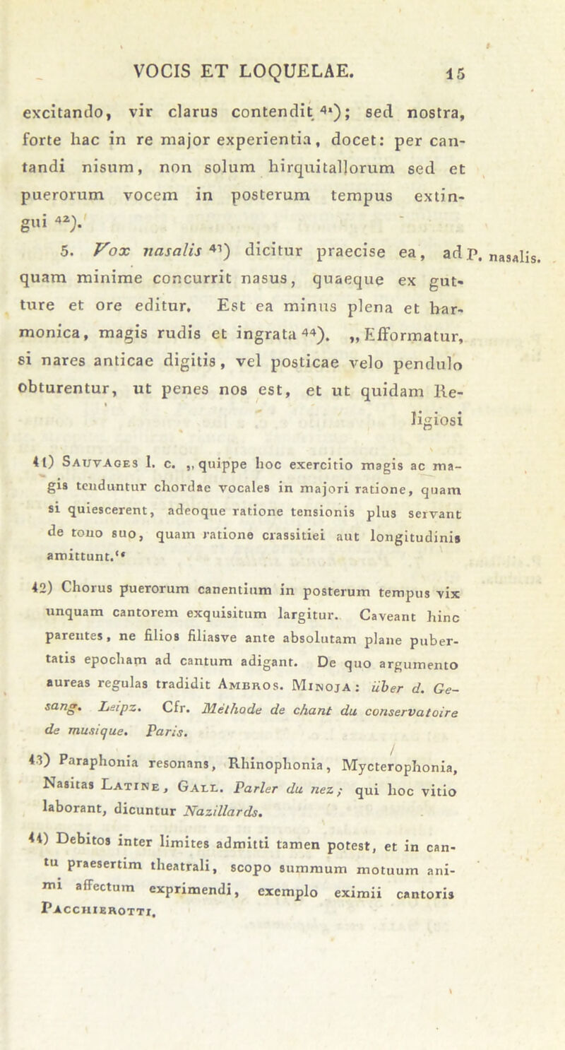 excitando, vir clarus contendit 4*); sed nostra, forte hac in re major experientia, docet: per can- tandi nisum, non solum hirquitaljorum sed et puerorum vocem in posterum tempus extin- gui 4Z). 5. Vox nasalis 41) dicitur praecise ea, adp. nasalis, quam minime concurrit nasus, quaeque ex gut- ture et ore editur. Est ea minus plena et har- monica, magis rudis et ingrata44). „ Efformatur, si nares anticae digitis, vel posticae velo pendulo obturentur, ut penes nos est, et ut quidam Re- ligiosi 4 0 SauvAges 1. c. ,, quippe hoc exercitio magis ac ma- gis tenduntur chordae vocales in majori ratione, quam si quiescerent, adeoque ratione tensionis plus servant de tono suo, quam ratione evassitiei aut longitudinis amittunt.*' 42) Chorus puerorum canentium in posterum tempus vix unquam cantorem exquisitum largitur. Caveant hinc parentes, ne filios filiasve ante absolutam plane puber- tatis epocham ad cantum adigant. De quo argumento aureas regulas tradidit Ameros. MinojA: uber d. Ge- sdng. Leipz. Cfr. Methode de chant du conservatoire de muni que. Paris. 43) Paraphonia resonans, Rhinophonia, Mycterophonia, Nasitas Latine, Gall. Parier du nez; qui hoc vitio laborant, dicuntur Nazillards. 44) Debitos inter limites admitti tamen potest, et in can- tu praesertim theatrali, scopo summum motuum ani- nu affectum exprimendi, exemplo eximii cantoris Pacchierotti.