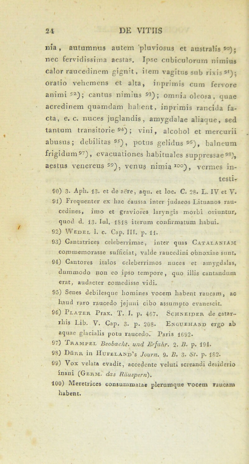 «ia, autumnus autem 'pluviosus et australis50); nec fervidissima aestas. Ipse cubiculorum nimius calor raucedinem gignit, ilem vagitus sub rixis5’); oralio vehemens et alta, inprimis cum fervore animi -r2); cantus nimius 53); omnia oleosa, quae acredinem quamdam halent, inprimis rancida fa- cta, e. c. nuces juglandis, amygdalae aliaque, sed tantum transitorie54); vini, alcohol et mercurii abusus; debilitas 55), potus gelidus 56j, balneum frigidum57), evacuationes habituales suppressae53), aestus venereus55), venus nimia100), vermes in- testi- 90) 3- Apii. 13. et de aere, aqu. et loc. C. 28* L. IV et V. 91) Frequenter ex liac caussa inter judaeos Lituanos rau- cedines, imo et graviores laryngis morbi oriuntur, quod d. 13. Iui. 1818 iterum confirmatum habui. 92) Wedel 1. c. Cap. III. p. 11. 93) Cantatrices celeberrimae, inter quas Cataosiam commemorasse sufficiat, valde raucedini obnoxiae sunt, 94) Cantores italos celeberrimos nuces et amygdalas, dummodo non eo ipso tempore, quo illis cantandum erat, audacter comedisse vidi. 95) Senes debilesque homines vocem liabent raucam, ac haud raro raucedo jejuni cibo assumpto evanescit. 96) Piaxer Prax. T. I. p. 467. Schkeiper de catar- iliis Lib. V. Cap. 3. p. 208* Enguehakd ergo ab aquae glacialis potu raucedo! Paris 1692* 9/) Prampel Beobac/it. and Erfa/ir. 2. B. p. 194. 98) Durr in Hufelakd’s Journ. 9. B. 3. St. p. 182. 99) Vox velata evadit, accedente veluti screandi desiderio inani (Germ. das Rduspern). 100) Meretrices consummatae plerumque vocem raucaiu habent.