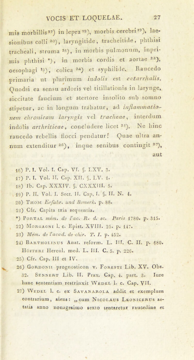 mis morbillis17) in lepra *«), morbis cerebrilae- sionibus colli20), laryngitide, tracheitide, phthisi tracheali, struma 2I), in morbis pulmonum, inpri- mis phthisi *), in morbis cordis et aortae 22), oesophagi , colica 24) et syphilide. Raucedo primaria ut plurimum indolis est cntarrhalis. Quodsi ea sensu ardoris vel titillationis in larynge, siccitate faucium et stertore insolito sub somno stipetur, ac in longum trahatur, ad inflammatio- nem chronicam laryngis vel tracheae, interdum indolis arthriticae, concludere licet25). Ne hinc raucedo rebellis flocci pendatur! Quae ultra an- num extenditur26), inque senibus contingit27), aut 16) P. I. Vol. I. Cap. vr. §. LXV. 3. i-) p. 1. Vol. ii. Cap. xir. 5, lv. 1. is) ib. Cap. xxxiv. 5. cxxxm. 5. 19) P. II. Vol. I. Sect. ir. Cap. I. §. II. N. 4. 20) Thom Erfahr. unci Bemerk. p. 88. 21) Cfr. Capita tria sequentia. *) Portal mern. ds l’ac. R. d. sc. Paris 1780. p. 315. 22) Morgagni 1. c. Epist. XVIII. 25. p. 147. 23) Mern. ds 1'acad. de c/iir. T. I. p. 452. 24) Bartholinus Anat. reform. L. III. C. II. p. 680. IIorrERi Hercul. med. L. III. C. 5. p. 22G. 25) Cfr. Cap. III et IV. 26) Gordonii prognosticon v. Foresti Lib. XV. Obs. 32. Sbnnert Lib. II. Prax. Cap. 4. part. 3. Iure hanc sententiam restrinxit Wedel 1. c. Cap. VII. 27) Wedel 1. c. ex Savanarola addit et exemplum contrarium, aiens: ,, cum Nicolaus Leonicerus ae- tatis anno nonagesimo sexto lentaretur raucedine et