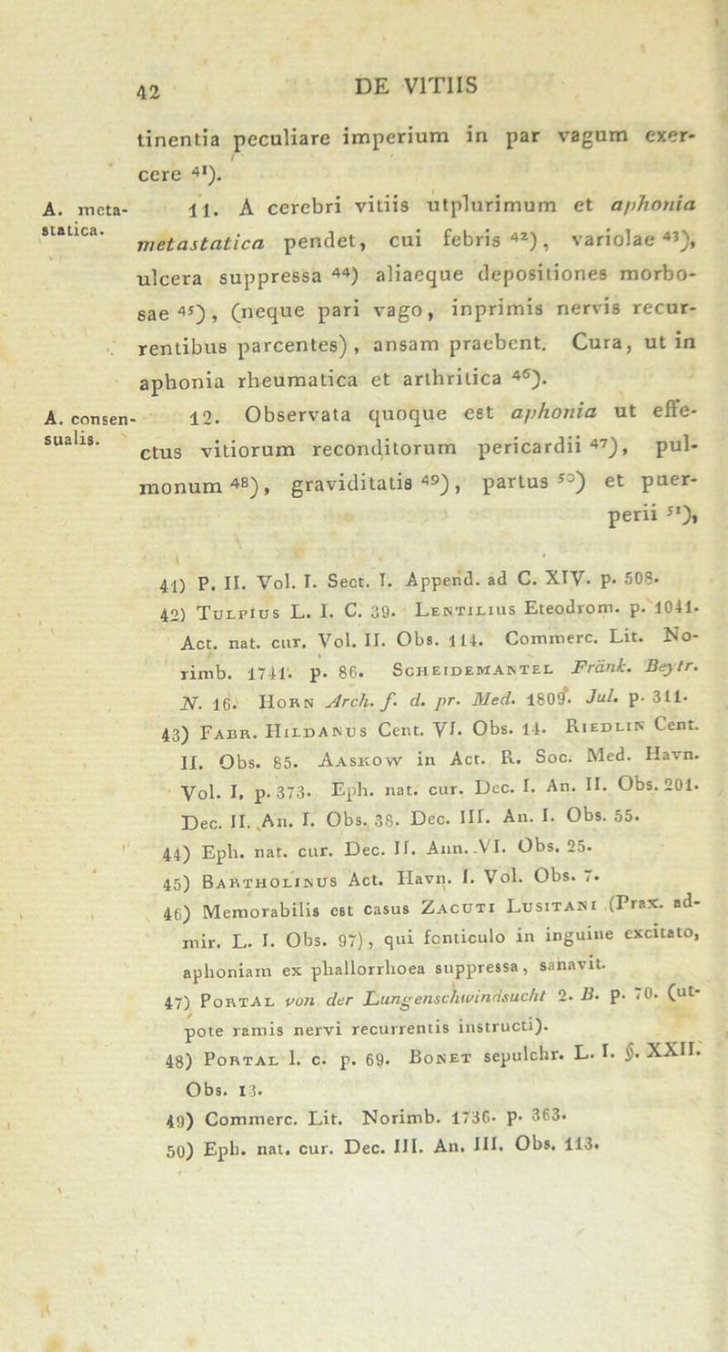 A. meta- statica. A. consen sualis. tinentia peculiare imperium in par vagum exer* / cere 4). 11. A cerebri vitiis utplurimum et a/ihonia metastatica pendet, cui febris42), variolae45), ulcera suppressa 44) aliacque depositiones morbo- sae 4S) > (neque pari vago, inprimis nervis recur- rentibus parcentes), ansam praebent. Cura, ut in aphonia rheumatica et arthritica 4S). 12. Observata quoque est aj)honia ut effe- ctus vitiorum reconditorum pericardii 47), pul- monum 48), graviditatis 49), partus”) et puer- perii ”)» 41) P. II. Vol. I. Sect. I. Apperid. ad C. XIV- p- 508. 42) Turpius L. I. C. 39. Lentilius Eteodrom. p. 1041. Act. nat. cur. Vol. II. Obs. 114. Commere. Lit. No- rimb. 1741'. p. 86. Scheidemantel Frdnh. Bey tr. 2V. 16. IIorn Arclu f. d. pr■ Med. 1809. Jul, p. 311. 43) Fabr. Hildanus Cent. VI. Obs. 14. Riedlin Cent. II. Obs. 85. Aaskow in Act. R. Soc. Med. Havn. Vol. I, p. 373. Eph. nat. cur. Dec. I. An. II. Obs. 201. Dec. II. An. I. Obs. 38. Dec. III. An. I. Obs. 55. 44) Eph. nat. cur. Dec. II. Ann.-VI. Obs. 25. 45) Bartholinus Act. Havn. 1. Vol. Obs. ,. 46) Memorabilis est casus Zacuti Lusitani (Prax. ad- mir. L. I. Obs. 97), qui fonticulo in inguine excitato, aphoniam ex phallorrhoea suppressa, sanavit. 47) Portae vun der Lungenschwindsucht 2- B. p. 70. (ut- pote ramis nervi recurrentis instructi). 48) Portae 1. c. p. 69. Bonet sepulchr. L. I. J. XXII. Obs. 13. 49) Commere. Lit. Norimb. 1736- p- 363. 50) Epii. nat. cur. Dec. III. An. III. Obs. 113.