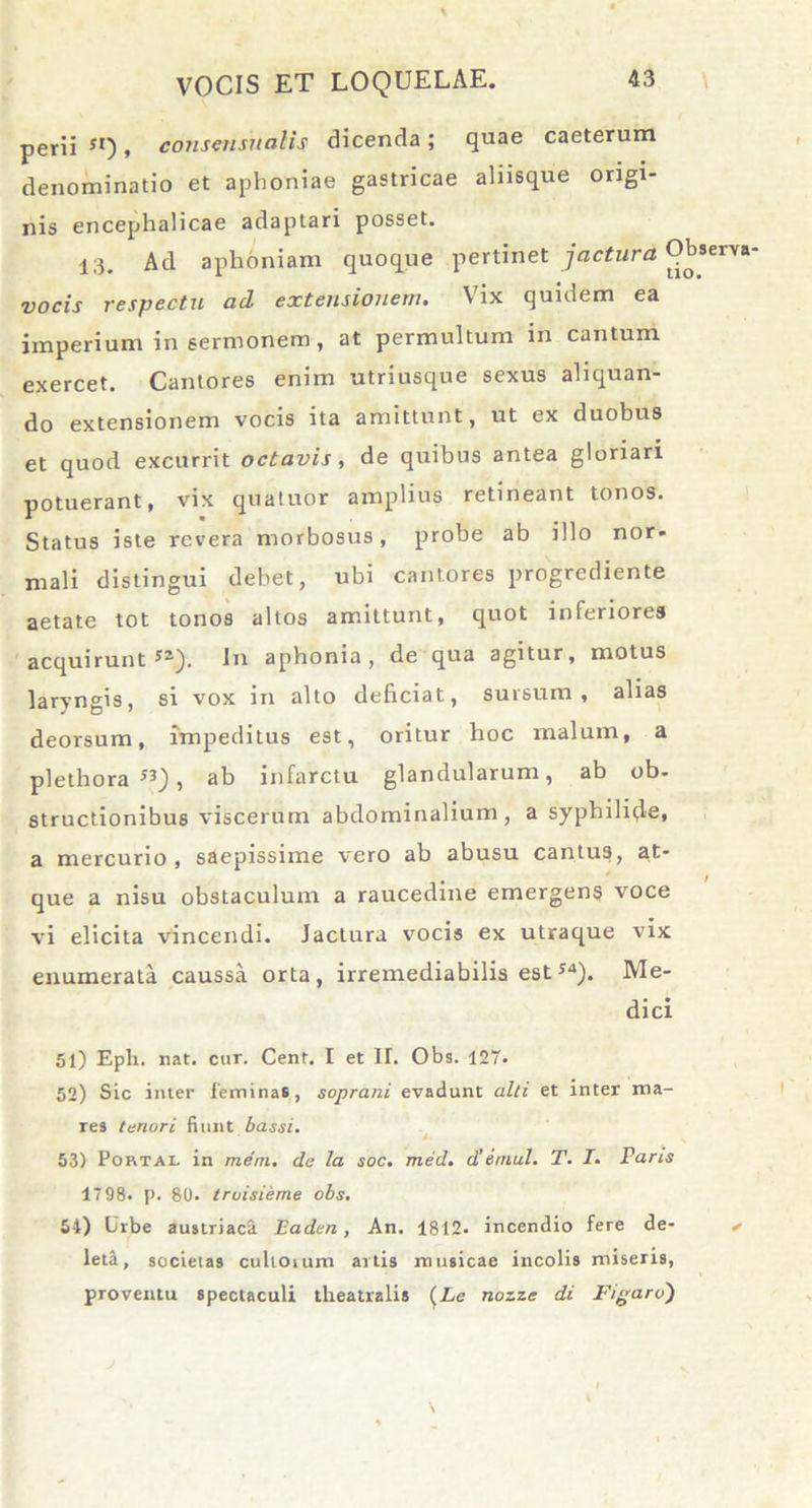 perii 5I), consensnalis dicenda; quae caeterum denominatio et aphoniae gastricae aliisque origi- nis encephalicae adaptari posset. 13. Ad aphoniam quoque pertinet jactura vocis respectu aci extensionem. Vix quidem ea imperium in sermonem, at permultum in cantum exercet. Cantores enim utriusque sexus aliquan- do extensionem vocis ita amittunt, ut ex duobus et quod excurrit octavis, de quibus antea gloriari potuerant, vix quatuor amplius retineant tonos. Status iste revera morbosus, probe ab illo nor- mali distingui debet, ubi cantores progrediente aetate tot tonos altos amittunt, quot inferiores acquirunt 5a). In aphonia, de qua agitur, motus laryngis, si vox in alto deliciat, sursum, alias deorsum, impeditus est, oritur hoc malum, a plethora S3), ab infarctu glandularum, ab ob- structionibus viscerum abdominalium, a syphilide, a mercurio, saepissime vero ab abusu cantus, at- que a nisu obstaculum a raucedine emergens voce vi elicita vincendi. Jactura vocis ex utraque vix enumerata caussa orta, irremediabilis est54). Me- dici 51) Eph. nat. cur. Cenf. I et II. Obs. 127. 52) Sic imer feminas, soprani evadunt alti et inter ma- Tes tenori fiunt bassi. 53) Portal in mem. de la soc. med. d’emul. T. I. Taris 17 98. p. 80. truisieme obs. 54) Urbe austriaca Eaden , An. 1812. incendio fere de- leta, societas cultoium artis musicae incolis miseris, proventu spectaculi theatralis (£e nozzc di Figaro)