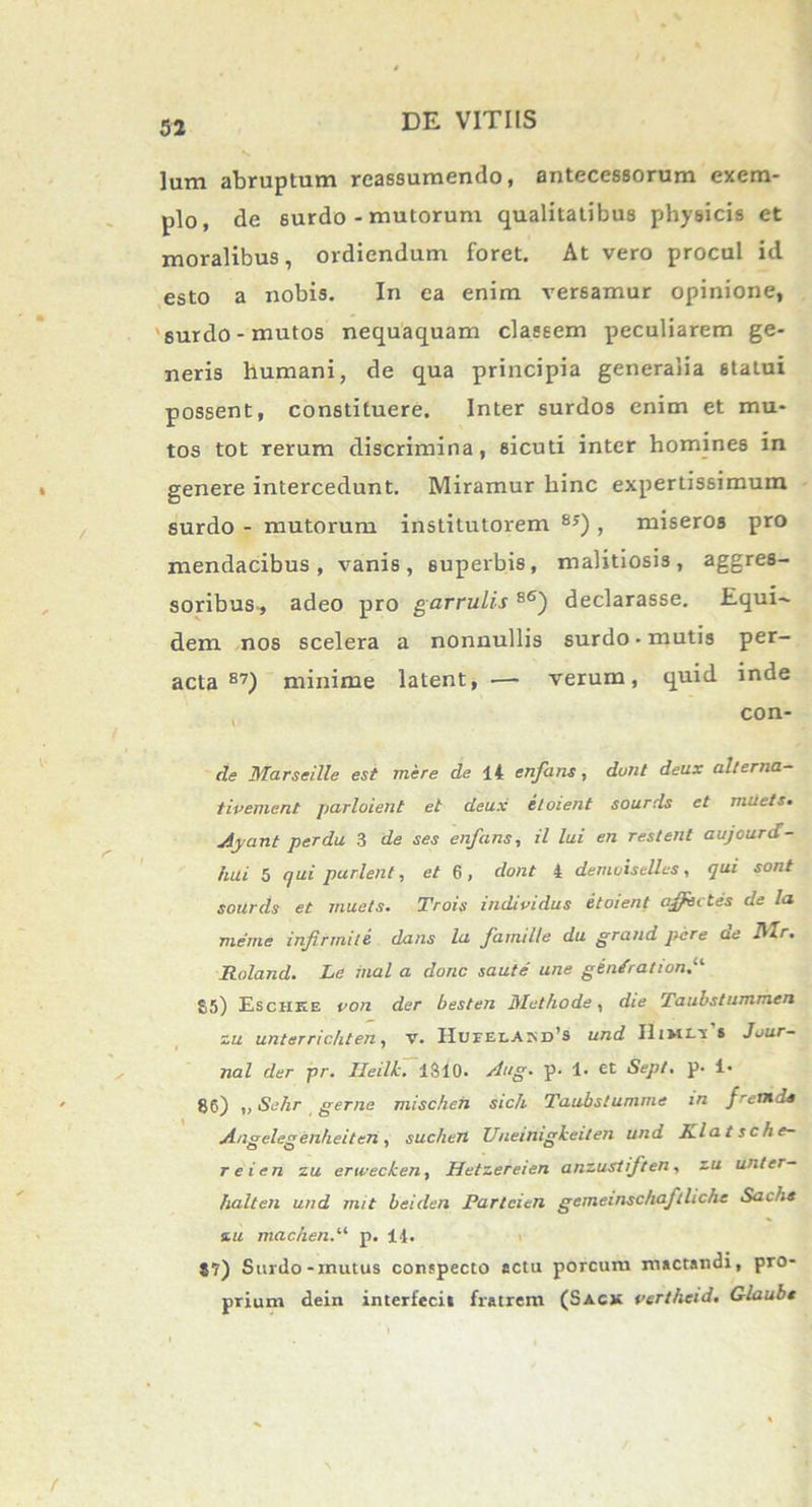 lum abruptum reassumendo, antecessorum exem- plo, de surdo - mutorum qualitatibus physicis et moralibus, ordiendum foret. At vero procul id esto a nobis. In ea enim versamur opinione, surdo-mutos nequaquam classem peculiarem ge- neris humani, de qua principia generalia statui possent, constituere. Inter surdos enim et mu- tos tot rerum discrimina, sicuti inter homines in genere intercedunt. Miramur hinc expertissimum surdo - mutorum institutorem 8J) , miseros pro mendacibus, vanis, superbis, malitiosis, aggres- soribus, adeo pro garrulis 86) declarasse. Equi- dem nos scelera a nonnullis surdo • mutis per- acta 87) minime latent, •— verum, quid inde con- de Marseille est mere de \4 enfans, dunt deux alterna- tivement parloient et deux iloient sourds et miiets• Ayant perdu 3 de ses enfans, il lui en restent aujcurd- hui 5 qui parient, et 6, dont 4 demoiselles, qui sont sourds et muets. Trois individus etoient affectes de la meme infirmiti dans la famille du grand pare de Mr. Roland. Le inal a donc saute' une gen/ration 55) Eschee ou der besten Methode, die Taubstummen zu unterrichten, v. IIurELAr^i/s und Himct.' 8 Jour- nal der pr. Ileilk.. 1S40. Aug. p. 1. et Sepi. p. !• 86) ,, Sehr gerna mischeh sich Taubstunime in frenide Angelegenheiten, suchen Uneinigkeiten und Jzlatsche- reien zu erwecken, Hetzereien anzustiften, zu unter- halten und rmt beiden Parteien gememschaftlichc Sachs zu mac/ienp. 14. 87) Surdo-mutus conspecto actu porcum mactandi, pro- prium dein interfecit fratrem (Sagx verthcid. Glaubs