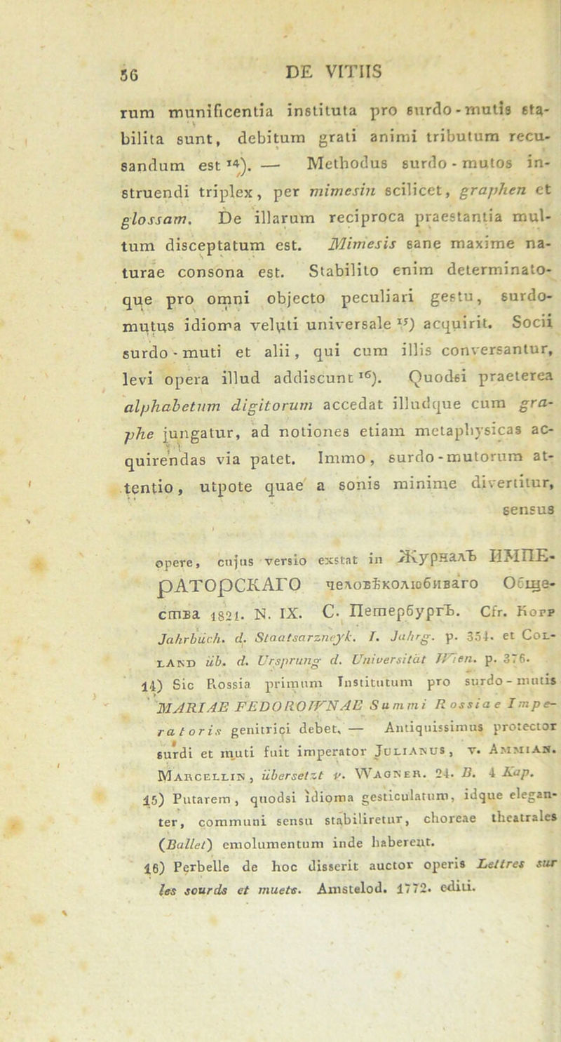 rum munificentia instituta pro surdo-mutis sta- bilita sunt, debitum grati animi tributum recu- sandum est14). —- Methodus surdo - mutos in- struendi triplex, per mimesin scilicet, graphen et glossam. De illarum reciproca praestantia mul- tum disceptatum est. Mimesis sane maxime na- turae consona est. Stabilito enim determinato- que pro omni objecto peculiari gestu, 6urdo- mutus idioma velati universale15) acquirit. Socii surdo - muti et alii, qui cum illis conversantur, levi opera illud addiscunt16). Quodsi praeterea alphabetum digitorum accedat illudque cum gra- phe jungatur, ad notiones etiam metapliysicas ac- quirendas via patet. Immo , surdo - mutorum at- tentio, utpote quae a sonis minime divertitur, sensus opere, cujus versio exstat in .JKypHaAB IIMT1E- pATOpCKATO qeaoEiKOAio6iiBaro Ocuje- cmsi 1821. N. IX. C- IlemepSyprh. Cfr. Kopp Jahrbuch. d. Staatsarzncjk. T. Ju/ng. p. 354. et Coi.- x.akd iib. d. Ursprung d. Universitat HI en. p. 376. 14) Sic Piossia primum Institutum pro surdo-mutis MARIAE FEDO ROIFNAE Summi R ossi a e Impe- ratoris genitrici debet, — Antiquissimus protector surdi et muti fuit imperator Joliakus, v. AmmiAH. Marcellik , iibersetzt i'. WAONEB. 24. D. 4 Kap. 15) Putarem, quodsi idioma gesticulatum, idque elegan- ter, communi sensu stabiliretur, choreae theatrales (Ballet) emolumentum inde haberent. 16) Perbelle de hoc disserit auctor operis Le/lres sur les sourds et muete. Amstelod. 1772. editi.