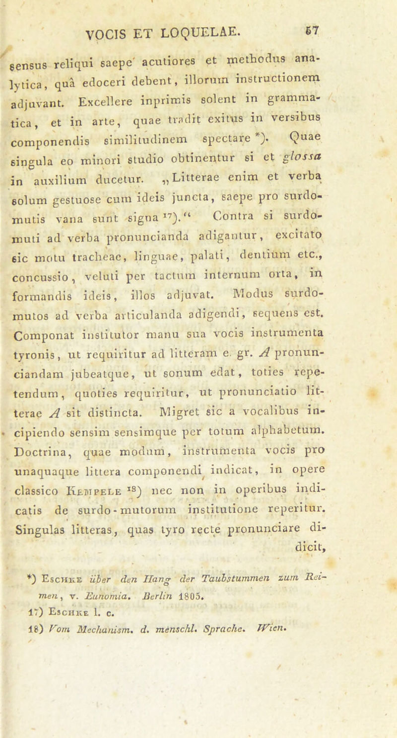 gensus reliqui saepe' acutiores et methodus ana- lytica, qua edoceri debent, illorum instructionem adjuvant. Excellere inprimis solent in gramma- tica, et in arte, quae tradit exitus in versibus componendis similitudinem spectare *). Quae singula eo minori studio obtinentur si et glossa in auxilium ducetur. „ Litterae enim et verba 6olum gestuose cum ideis juncta, saepe pro surdo- mutis vana 6unt signa I7).“ Contra si surdo- muti ad verba pronuncianda adigantur, excitato 6ic motu tracheae, linguae, palati, dentium etc., concussio, veluti per tactum internum orta, in formandis ideis, illos adjuvat. Modus surdo- - _ / mutos ad verba articulanda adigendi, sequens est. Componat institutor manu sua vocis instrumenta tyronis, ut requiritur ad litteram e. gr. A pronun- ciandam jubeatque, ut sonum edat, toties repe- tendum, quoties requiritur, ut pronunciatio lit- terae A sit distincta. Migret sic a vocalibus in- cipiendo sensim sensimque per totum alphabetum. Doctrina, quae modum, instrumenta vocis pro unaquaque littera componendi indicat, in opere classico Kewpele iS) nec non in operibus indi- catis de surdo - mutorum insti tutione reperitur. Singulas litteras, quas tyro recte pronunciare di- dicit, *) Eschke uber clen Ilang der Taubstummen zuin Rei- men, v. Eunumia. Berlin 1805. 17) Eschke 1. c. 18) Fora Mechauism. d. mensckl. Sprache. TVien.