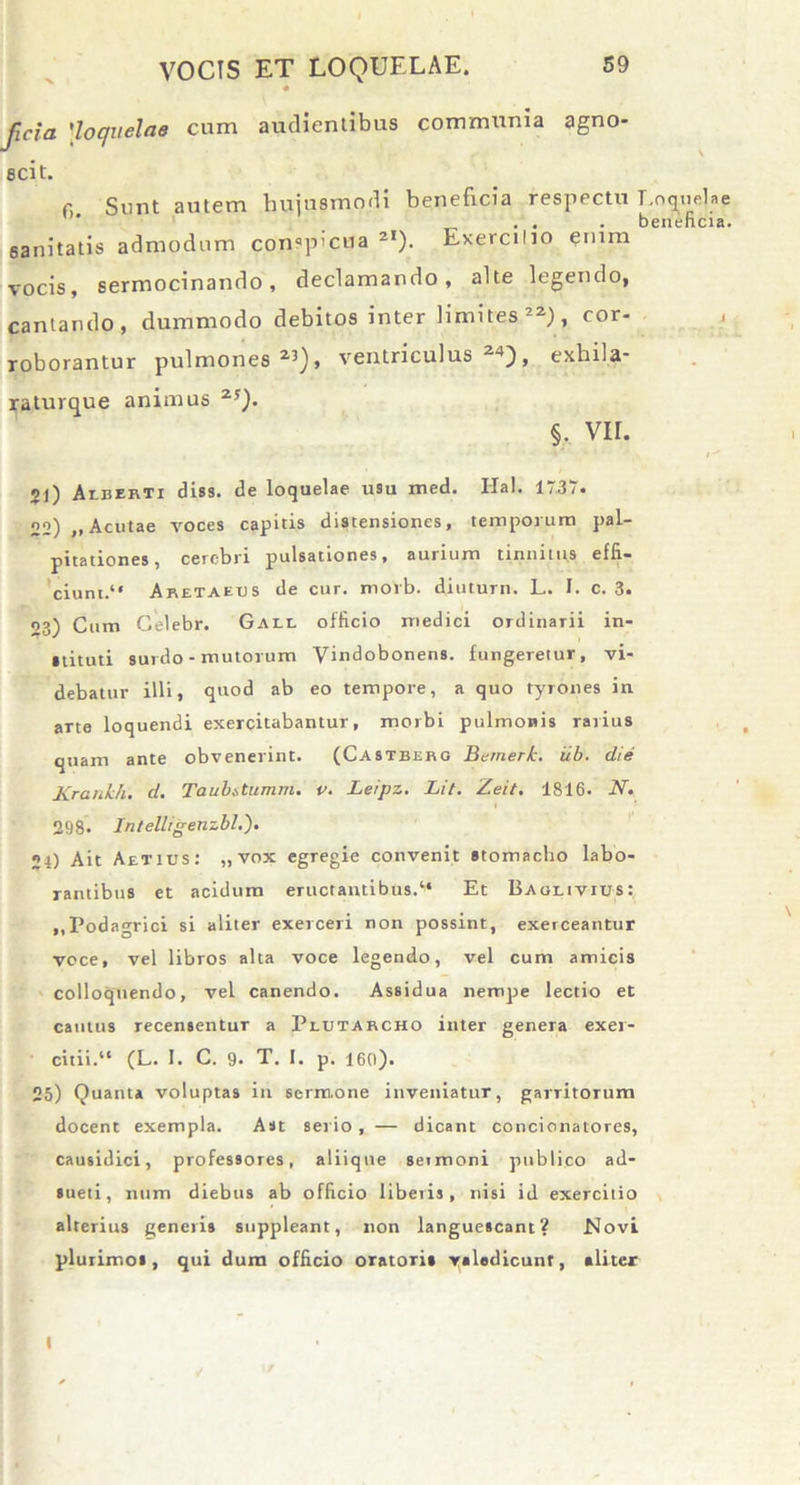 « jicia 'loquelae cum audientibus communia agno- scit. r, Sunt autem hujusmodi beneficia respectu Loquelae beneficia. sanitatis admodum conspicua 2I). Lxercilio <?rnm vocis, sermocinando, declamando, alte legendo, cantando, dummodo debitos inter limites 22), cor- roborantur pulmones2’), ventriculus2*), exhila- raturque animus 2!). §. vir. 21) Aeeerti diss. de loquelae u9u med. Ilal. 1737. 22) ,,Acutae voces capitis distensiones, temporum pal- pitationes, cerebri pulsationes, aurium tinnitus effi- ciunt.“ Aretaeus de cur. morb. diuturn. L. I. c. 3. 03) Cum Celebr. Gall officio medici ordinarii in- stituti surdo - mulorum Vindobonens. fungeretur, vi- debatur illi, quod ab eo tempore, a quo tyrones in arte loquendi exercitabantur, morbi pulmonis rarius quam ante obvenerint. (Castberg Bemerk. iib. die Krankh. d. Taubstumm. v. Leipz. Lit. Zeit. 1816. N. 298* Intelligenzbl.'). 24) Ait Aetixjs: „ vox egregie convenit stomacho labo- rantibus et acidum eructantibus.“ Et Baolivius: ,,Podagrici si aliter exerceri non possint, exeiceantur voce, vel libros alta voce legendo, vel cum amicis colloquendo, vel canendo. Assidua nempe lectio et cautus recensentur a Plutarcho inter genera exer- citii.“ (L. I. C. 9- T. I. p. 160). 25) Quanta voluptas in sermone inveniatur, garritorum docent exempla. Ast serio , — dicant concinnatores, causidici, professores, aliique seimoni publico ad- sueti, num diebus ab officio libetis, nisi id exercitio alterius generis suppleant, non languescant? Novi plurimos, qui dura officio oratoris valedicunt, aliter